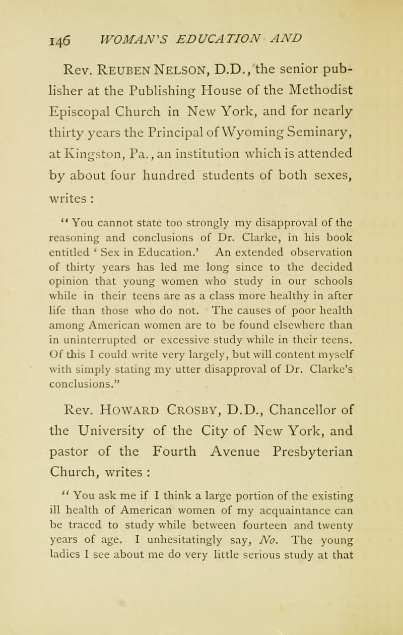 Rev. Reuben Nelson, D.D., the senior pub- lisher at the Pubhshing House of the Methodist Episcopal Church in New York, and for nearly thirty years the Principal of Wyoming Seminary, at Kingston, Pa., an institution which is attended by about four hundred students of both sexes, writes:  You cannot state too strongly my disapproval of the reasoning and conclusions of Dr. Clarke, in his book entitled ' Se.K in Education.' An extended observation of thirty years has led me long since to the decided opinion that young women who study in our schools while in their teens are as a class more healthy in after life than those who do not. The causes of poor health among American women arc to be found elsewhere than in uninterrupted or excessive study while in their teens. Of this I could write very largely, but will content myself with simply stating my utter disapproval of Dr. Clarke's conclusions. Rev. Howard Crosby, D.D., Chancellor of the University of the City of New York, and pastor of the Fourth Avenue Presbyterian Church, writes :  You ask me if I think a large portion of the existing ill health of American women of my acquaintance can be traced to study while between fourteen and twenty years of age. I unhesitatingly say. No. The young ladies I see about me do very little serious study at that