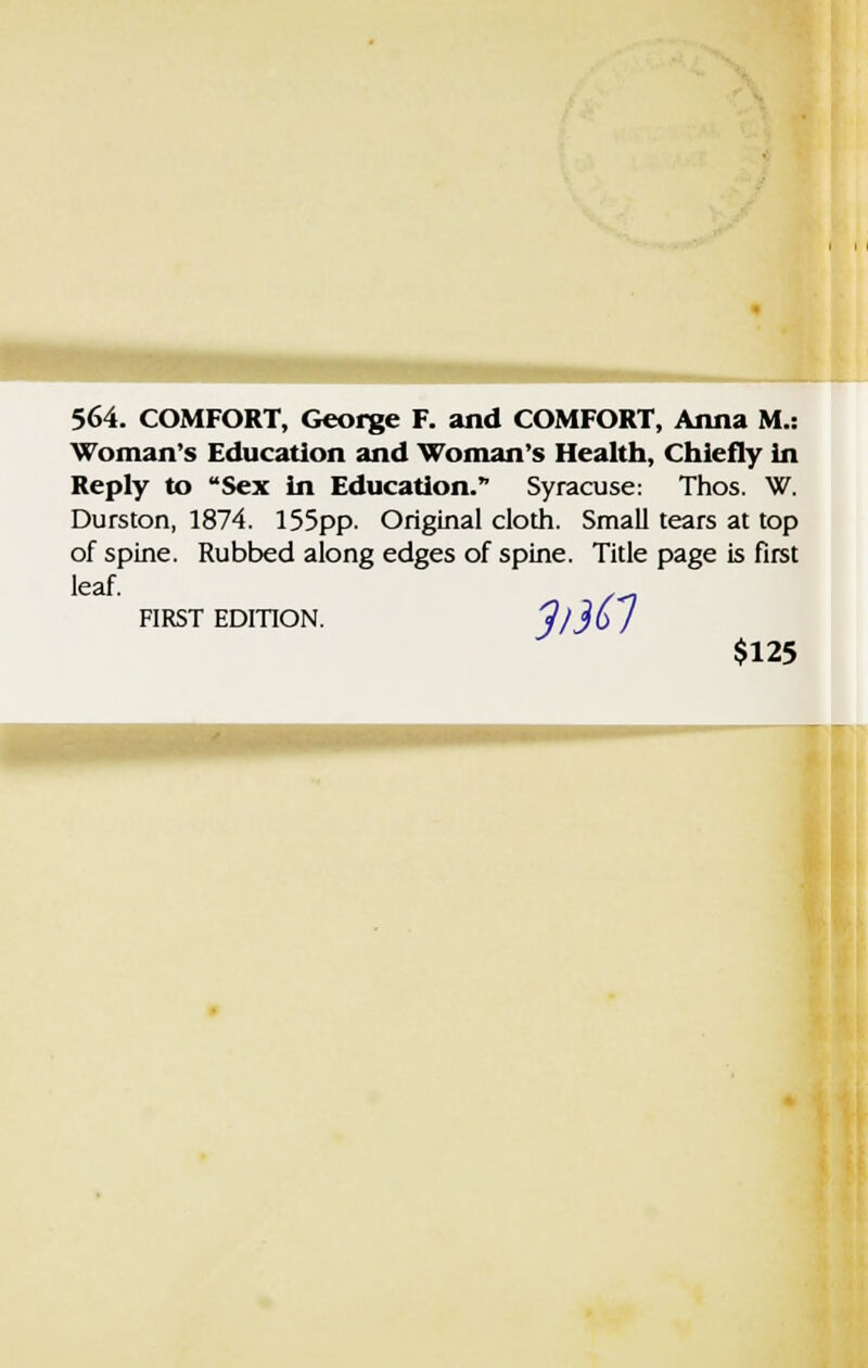 564. COMFORT, George F. and COMFORT, Anna M.: Woman's Education and Woman's Health, Chiefly in Reply to Sex in Education. Syracuse: Thos. W. Durston, 1874. 155pp. Original cloth. Small tears at top of spine. Rubbed along edges of spine. Title page is first leaf. FIRST EDITION. ^/^O / $125