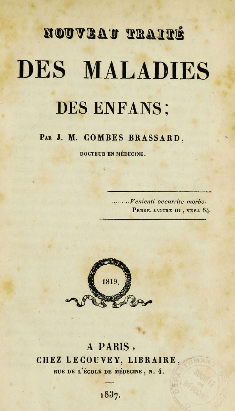 DES ENFANS ; Par J. M. COMBES BRASSARD, DOCTEUR EN MÉDECINE. Venienli occurrite morbo. Perse, satire m , vehs 6^- A PARIS , CHEZ LECOUVEY, LIBRAIRE, rue de l'école de médecine, n. 4. i837.