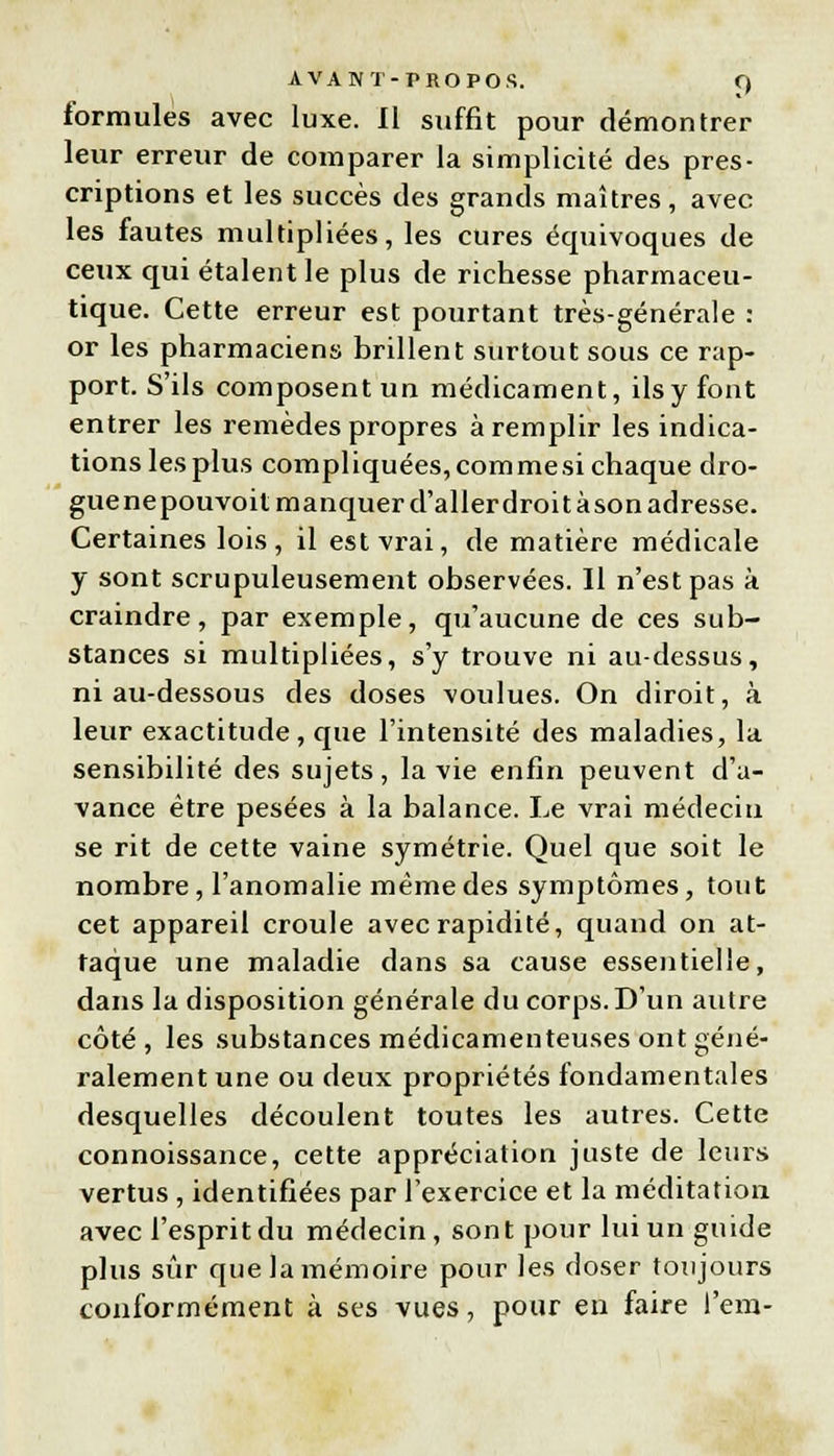 formules avec luxe. Il suffit pour démontrer leur erreur de comparer la simplicité des pres- criptions et les succès des grands maîtres, avec les fautes multipliées, les cures équivoques de ceux qui étalent le plus de richesse pharmaceu- tique. Cette erreur est pourtant très-générale : or les pharmaciens brillent surtout sous ce rap- port. S'ils composent un médicament, ils y font entrer les remèdes propres à remplir les indica- tionslesplus compliquées,commesichaque dro- gue nepouvoit manquer d'aller droit à son adresse. Certaines lois, il est vrai, de matière médicale y sont scrupuleusement observées. Il n'est pas à craindre, par exemple, qu'aucune de ces sub- stances si multipliées, s'y trouve ni au-dessus, ni au-dessous des doses voulues. On diroit, à leur exactitude, que l'intensité des maladies, la sensibilité des sujets, la vie enfin peuvent d'a- vance être pesées à la balance. Le vrai médecin se rit de cette vaine symétrie. Quel que soit le nombre, l'anomalie même des symptômes, tout cet appareil croule avec rapidité, quand on at- taque une maladie dans sa cause essentielle, dans la disposition générale du corps. D'un autre côté, les substances médicamenteuses ont géné- ralement une ou deux propriétés fondamentales desquelles découlent toutes les autres. Cette connoissance, cette appréciation juste de leurs vertus , identifiées par l'exercice et la méditation avec l'esprit du médecin, sont pour lui un guide plus sûr que la mémoire pour les doser toujours conformément à ses vues, pour en faire l'em-