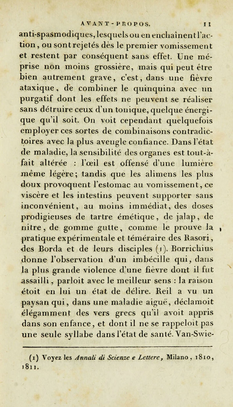 anti-spasmodiques, lesquels ou en enchaînen t l'ac- tion, ousontrejetés dès le premier vomissement et restent par conséquent sans effet. Une mé- prise non moins grossière, mais qui peut être bien autrement grave, c'est, dans une fièvre ataxique, de combiner le quinquina avec un purgatif dont les effets ne peuvent se réaliser sans détruire ceux d'un tonique, quelque énergi- que qu'il soit. On voit cependant quelquefois employer ces sortes de combinaisons contradic- toires avec la plus aveugle confiance. Dans l'état de maladie, la sensibilité des organes est tout-à- fait altérée : l'œil est offensé d'une lumière même légère; tandis que les alimens les plus doux provoquent l'estomac au vomissement, ce viscère et les intestins peuvent supporter sans inconvénient, au moins immédiat, des doses prodigieuses de tartre émétique, de jalap, de nitre, de gomme gutte, comme le prouve la pratique expérimentale et téméraire des Rasori, des Borda et de leurs disciples (i). Borrichius donne l'observation d'un imbécille qui, dans la plus grande violence d'une fièvre dont il fut assailli, parloit avec le meilleur sens : la raison étoit en lui un état de délire. Reil a vu un paysan qui, dans une maladie aiguë, déclamoit élégamment des vers grecs qu'il avoit appris dans son enfance, et dont il ne se rappeloit pas une seule syllabe dans l'étal de santé. Van-Swie- (i) Voyez les Annali di Scienze e Lettere, Milano . 1810, 1811.