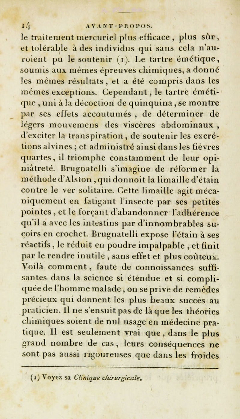 le traitement mercuriel plus efficace , plus sûr, et tolérable à des individus qui sans cela n'au- roient pu le soutenir (i). Le tartre émétique, soumis aux mêmes épreuves chimiques, a donné les mêmes résultats, et a été compris dans les mêmes exceptions. Cependant, le tartre éméti- que , uni à la décoction de quinquina, se montre par ses effets accoutumés , de déterminer de légers mouvemens des viscères abdominaux , d'exciter la transpiration, de soutenir les excré- tions alvines ; et administré ainsi dans les fièvres quartes, il triomphe constamment de leur opi- niâtreté. Brugnatelli s'imagine de réformer la méthode d'Alston ,quidonnoit la limaille d'étain contre le ver solitaire. Cette limaille agit méca- niquement en fatigant l'insecte par ses petites pointes, et le forçant d'abandonner l'adhérence qu'il a avec les intestins par d'innombrables su- çoirs en crochet. Brugnatelli expose l'étain à ses réactifs, le réduit en poudre impalpable , et finit par le rendre inutile , sans effet et plus coûteux. Voilà comment, faute de connoissances suffi- santes dans la science si étendue et si compli- quée de l'homme malade, on se prive de remèdes précieux qui donnent les plus beaux succès au praticien. Il ne s'ensuit pas de là que les théories chimiques soient de nul usage en médecine pra- tique. Il est seulement vrai que, dans le plus grand nombre de cas, leurs conséquences ne sont pas aussi rigoureuses que dans les froides (1) Voyez sa Cliniques chirurgicale.