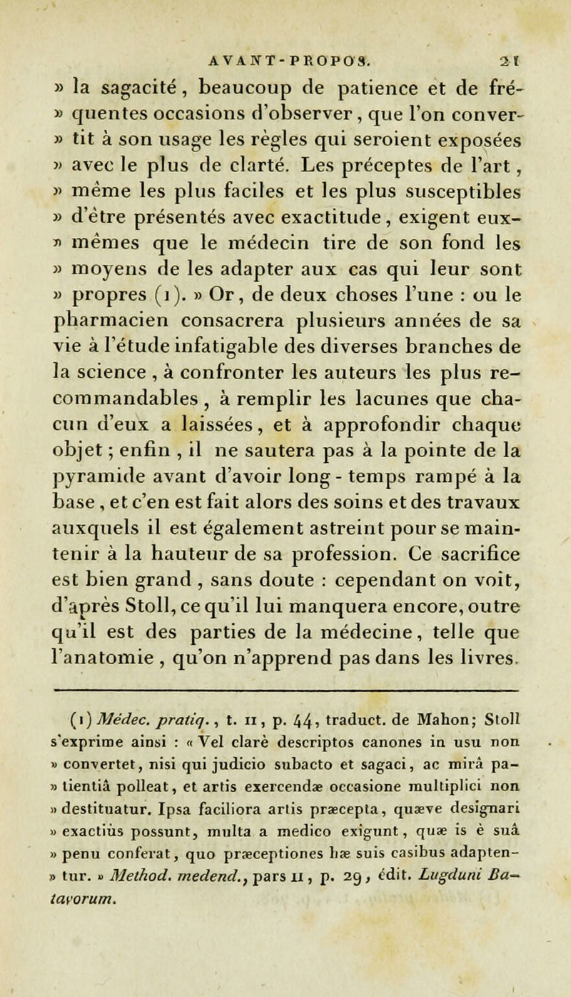 » la sagacité, beaucoup de patience et de fré- » quentes occasions d'observer, que l'on conver- » tit à son usage les règles qui seroient exposées » avec le plus de clarté. Les préceptes de l'art, » même les plus faciles et les plus susceptibles » d'être présentés avec exactitude, exigent eux- y mêmes que le médecin tire de son fond les » moyens de les adapter aux cas qui leur sont « propres (1). » Or, de deux choses l'une : ou le pharmacien consacrera plusieurs années de sa vie à l'étude infatigable des diverses branches de la science , à confronter les auteurs les plus re- coin mandables , à remplir les lacunes que cha- cun d'eux a laissées, et à approfondir chaque objet ; enfin , il ne sautera pas à la pointe de la pyramide avant d'avoir long- temps rampé à la base, et c'en est fait alors des soins et des travaux auxquels il est également astreint pour se main- tenir à la hauteur de sa profession. Ce sacrifice est bien grand , sans doute : cependant on voit, d'après Stoll, ce qu'il lui manquera encore, outre qu'il est des parties de la médecine, telle que l'anatomie , qu'on n'apprend pas dans les livres. (i) Médec. praliq., t. il, p. 441 traduct. de Mahon; Sloll s'exprime ainsi : « Vel clarè descriptos canones in usu non » con\ertet, nisi qui judicio subacto et sagaci, ac mira pa- » tientiâ polleat, et artis exercendae occasione multiplici non » destituatur. Ipsa faciliora artis praecepta, quaeve designari « exactiùs possunt, multa a medico exigunt, quae is è suâ » penu conférât, quo prœceptiones h* suis casibus adapten- » tur. » Melhod. medend., pars il, p. 29, <!dit. Lugduni Ba~ lavorum.