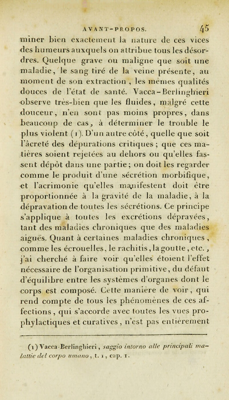 miner bien exactement ia nature de ces vices des humeurs auxquels on attribue tous les désor- dres. Quelque grave ou maligne que soit une maladie, le sang tiré de la veine présente, au moment de son extraction , les mêmes qualités douces de l'état de santé. Vacca-Beriindrieri observe très-bien que les fluides, malgré cette douceur, n'en sont pas moins propres, dans beaucoup de cas, à déterminer le trouble le plus violent ( i ). D'un autre côté, quelle que soit l'âcreté des dépurations critiques ; que ces ma- tières soient rejetées au dehors ou qu'elles fas- sent dépôt dans une partie ; on doit les regarder comme le produit d'une sécrétion morbifique, et l'acrimonie qu'elles manifestent doit être proportionnée à la gravité de la maladie, à la dépravation de toutes les sécrétions. Ce principe s'applique à toutes les excrétions dépravées, tant des maladies chroniques que des maladies aiguës. Quant à certaines maladies chroniques, comme les écrouelles, le rachitis, la goutte, etc., j'ai cherché à faire voir qu'elles étoient l'effet nécessaire de l'organisation primitive, du défaut d'équilibre entre les systèmes d'organes dont le corps est composé. Cette manière de voir, qui rend compte de tous les phénomènes de ces af- fections , qui s'accorde avec toutes les vues pro- phylactiques etcuratives, n'est pas entièrement (1) Vacea Eerlingliieri, saggio intorno aile principale ma- lattie del corpo umano , t. i, cap. i.