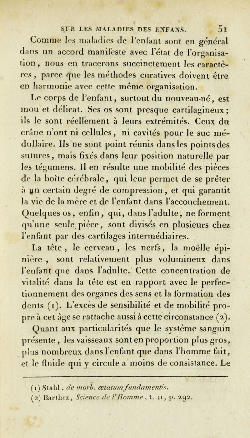 Comme les maladies de l'enfant sont en général dans un accord manifeste avec l'élat de l'orcanisa- o lion, nous en tracerons succinctement les caractè- res, parce que les méthodes curatives doivent être en harmonie avec cette même organisation. Le corps de l'enfant, surtout du nouveau-né, est mou et délicat. Ses os sont presque cartilagineux; ils le sont réellement à leurs extrémités. Ceux du crâne n'ont ni cellules, ni cavités pour le suc mé- dullaire. Ils ne sont point réunis dans les points des sutures, mais fixés dans leur position naturelle par les tégùmens. II en résulte une mobilité des pièces de la boîte cérébrale, qui leur permet de se prêter à v11 certain degré de compression, et qui garantit la vie de la mère et de l'enfant dans l'accouchement. Quelques os, enfin, qui, dans l'adulte, ne forment qu'une seule.pièce, sont divisés en plusieurs chez l'enfant par des cartilages intermédiaires. La tête, le cerveau, les nerfs, la moelle épi- nière , sont relativement plus volumineux dans l'enfant que dans l'adulte. Cette concentration de vitalité dans la tête est en rapport avec le perfec- tionnement des organes des sens et la formation des dents (r). L'excès de sensibilité et de mobilité pro- pre à cet âge se rattache aussi à cette circonstance (2). Quant aux particularités que le système sanguin présente, les vaisseaux sont en proportion plus gros, plus nombreux dans l'enfant que dans l'homme fait, et le fluide qui y circule a moins de consistance. Le ( 1 ) Stahl , de morb. œtalum fundamentis. (2) Barthiz, Science de V'Homme, t. 11, p. 292.