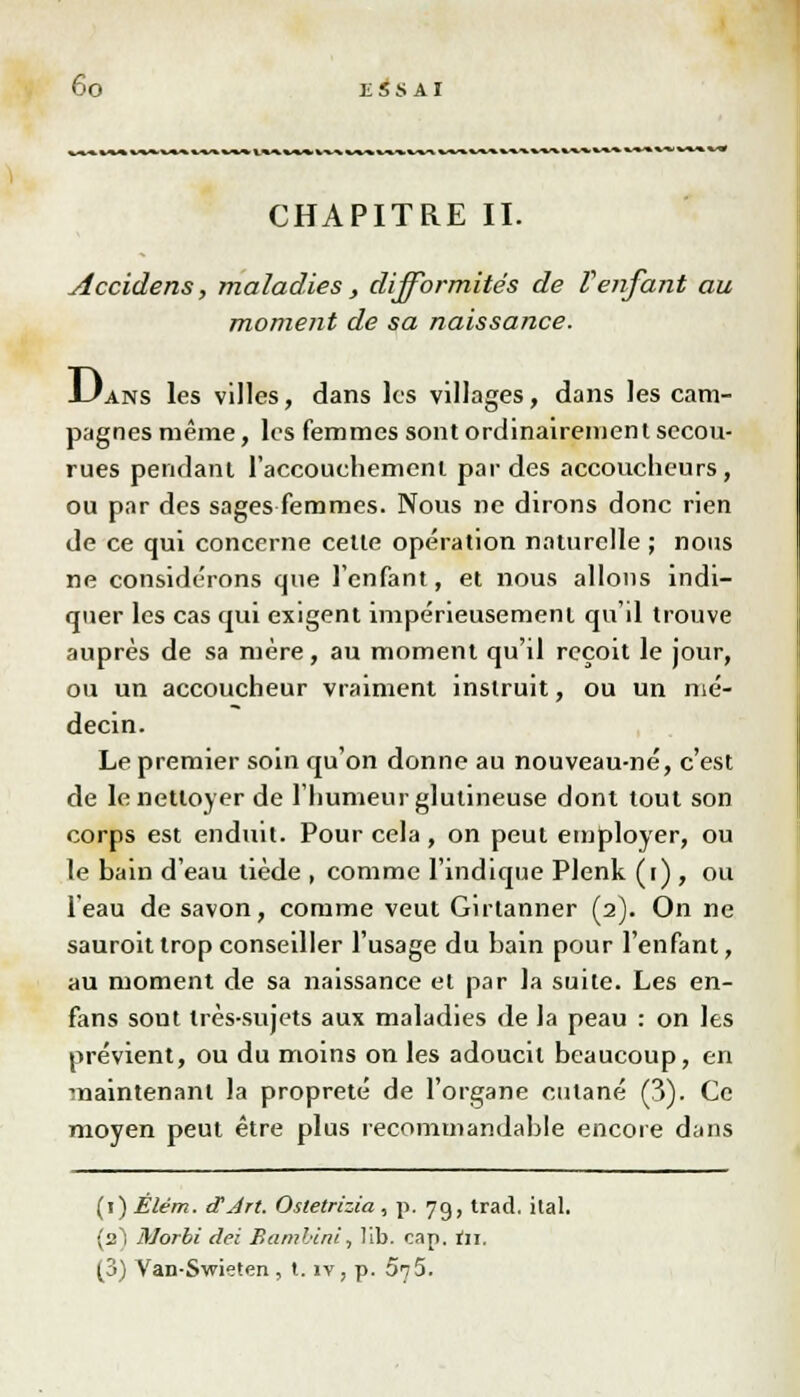 CHAPITRE II. Accidens, maladies , difformités de Venfant au moment de sa naissance. J-Jans les villes, dans les villages, dans les cam- pagnes même, les femmes sont ordinairement secou- rues pendant l'accouchement par des accoucheurs, ou par des sages femmes. Nous ne dirons donc rien de ce qui concerne cette opération naturelle ; nous ne considérons que l'enfant, et nous allons indi- quer les cas qui exigent impérieusement qu'il trouve auprès de sa mère, au moment qu'il reçoit le jour, ou un accoucheur vraiment instruit, ou un mé- decin. Le premier soin qu'on donne au nouveau-né, c'est de le nettoyer de l'humeur glutineuse dont tout son corps est enduit. Pour cela, on peut employer, ou le bain d'eau tiède , comme l'indique Plenk (i) , ou l'eau de savon, comme veut Girtanner (2). On ne sauroit trop conseiller l'usage du bain pour l'enfant, au moment de sa naissance et par la suite. Les en- fans sont très-sujets aux maladies de la peau : on les prévient, ou du moins on les adoucit beaucoup, en maintenant la propreté de l'organe cutané (3). Ce moyen peut être plus recommandable encore dans (1) Élém. d'Art. Osletrizia , p. 79, trad. ilal. (2) Morbi dei Bamhini, lib. cap. tir, (3) Van-Swieten , t. îv, p. 575.