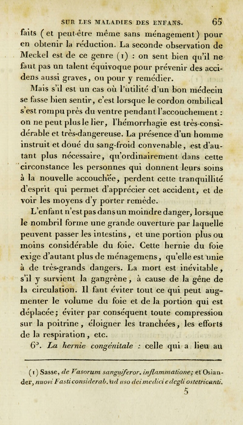 faits (et peut-être même sans ménagement) pour en obtenir la réduction. La seconde observation de Meckel est de ce genre (i) : on sent bien qu'il ne faut pas un talent équivoque pour prévenir des acci- dens aussi graves, ou pour y remédier. Mais s'il est un cas où l'utilité d'un bon médecin se fasse bien sentir, c'est lorsque le cordon ombilical s'est rompu près du ventre pendant l'accouchement : on ne peut plus le lier, l'hémorrhagie est très consi- dérable et très-dangereuse. La présence d'un homme instruit et doué du sang-froid convenable, est d'au- tant plus nécessaire, qu'ordinairement dans cette circonstance les personnes qui donnent leurs soins à la nouvelle accouchée, perdent cette tranquillité d'esprit qui permet d'apprécier cet accident, et de voir les moyens d'y porter remède. L'en fan t n'est pas dans un moindre danger, lorsque le nombril forme une grande ouverture par laquelle peuvent passer les intestins, et une portion plus ou moins considérable du foie. Cette hernie du foie exige d'autant plus de ménagemens, qu'elle est unie à de très-grands dangers. La mort est inévitable, s'il y survient la gangrène, à cause de la gêne de la circulation. Il faut éviter tout ce qui peut aug- menter le volume du foie et de la portion qui est déplacée; éviter par conséquent toute compression sur la poitrine, éloigner les tranchées, les efforts de la respiration, etc. 6°. La hernie congénitale : celle qui a lieu au ( r ) Sasse, de Vasorwn sanguiferor. inflammalione; el Osian- der, nuovi Fasti considérai. \ad uso dcimediciedcgli ostetricanti. S