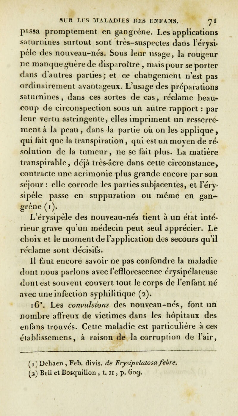 passa promplement en gangrène. Les applications saturnines surtout sont très-suspectes dans 1 erysi- pèle des nouveau-nés. Sous leur usage, la rougeur ne manque guère de disparaître, niais pour se porter dans d'autres parties; et ce changement n'est pas ordinairement avantageux. L'usage des préparations saturnines, dans ces sortes de cas, réclame beau- coup de circonspection sous un autre rapport : par leur vertu astringente, elles impriment un resserre- ment à la peau, dans la partie où on les applique, qui fait que la transpiration, qui est un moyen de ré- solution de la tumeur, ne se fait plus. La matière transpirable, déjà très-âcre dans celte circonstance, contracte une acrimonie plus grande encore par son séjour : elle corrode les parties subjacentes, et l'éry- sipèle passe en suppuration ou même en gan- grène (i). L'érysipèle des nouveau-nés tient à un état inté- rieur grave qu'un médecin peut seul apprécier. Le choix et le moment de l'application des secours qu'il réclame sont décisifs. Il faut encore savoir ne pas confondre la maladie dont nous parlons avec l'efflorescence érysipélateuse dont est souvent couvert tout le corps de l'enfant né avec une infection syphilitique (2). 160. Les convulsions des nouveau-nés, font un nombre affreux de victimes dans les hôpitaux des en fans trouvés. Cette maladie est particulière à ces établissemens, à raison de la corruplion de l'air, (1 ) Dehaen , Feb. divis. de Erysipelalosafebre. (a) Bell et Bosquillon , 1.11, p. 609.