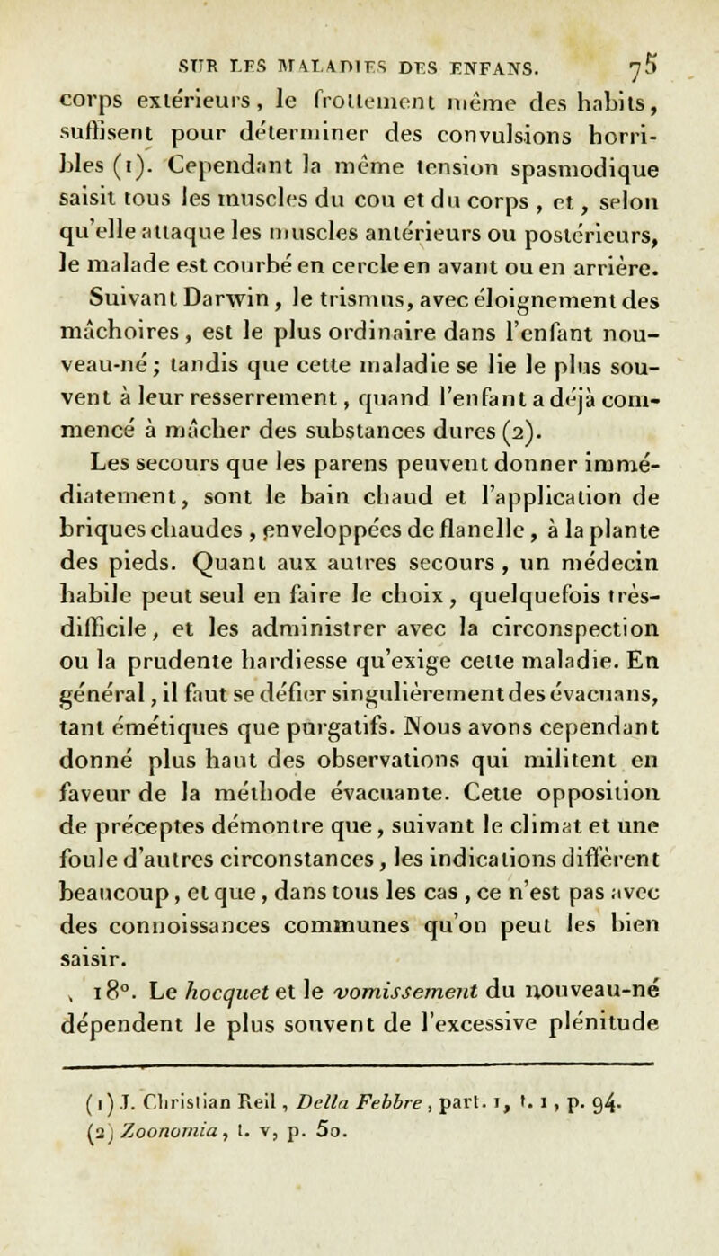 corps extérieurs, le frottement même des habits, suffisent pour déterminer des convulsions horri- bles (i). Cependant la même tension spasmodique saisit tous les muscles du cou et du corps , et, selon qu'elle attaque les muscles antérieurs ou postérieurs, le malade est courbé en cercle en avant ou en arrière. Suivant Darwin, le trismus, avec éloignement des mâchoires, est le plus ordinaire dans l'enfant nou- veau-né; tandis que cette maladie se lie le plus sou- vent à leur resserrement, quand l'enfant a déjà com- mencé à mâcher des substances dures (2). Les secours que les parens peuvent donner immé- diatement, sont le bain chaud et l'application de briques chaudes , enveloppées de flanelle, à la plante des pieds. Quant aux autres secours, un médecin habile peut seul en faire le choix, quelquefois très- difficile, et les administrer avec la circonspection ou la prudente hardiesse qu'exige celle maladie. En général, il faut se défier singulièrement des évacuans, tant émétiques que purgatifs. Nous avons cependant donné plus haut des observations qui militent en faveur de la méthode évacuante. Cette opposition de préceptes démontre que, suivant le climat et une foule d'autres circonstances, les indications diffèrent beaucoup, et que, dans tous les cas, ce n'est pas avec des connoissances communes qu'on peut les bien saisir. , 180. Le hocquet et le vomissement du nouveau-né dépendent le plus souvent de l'excessive plénitude ( 1) .T. C.lirislian Reil, Délia Febbre, pari. 1, t. 1 , p. 94. (2) Zoonomia, l. v, p. 5o.