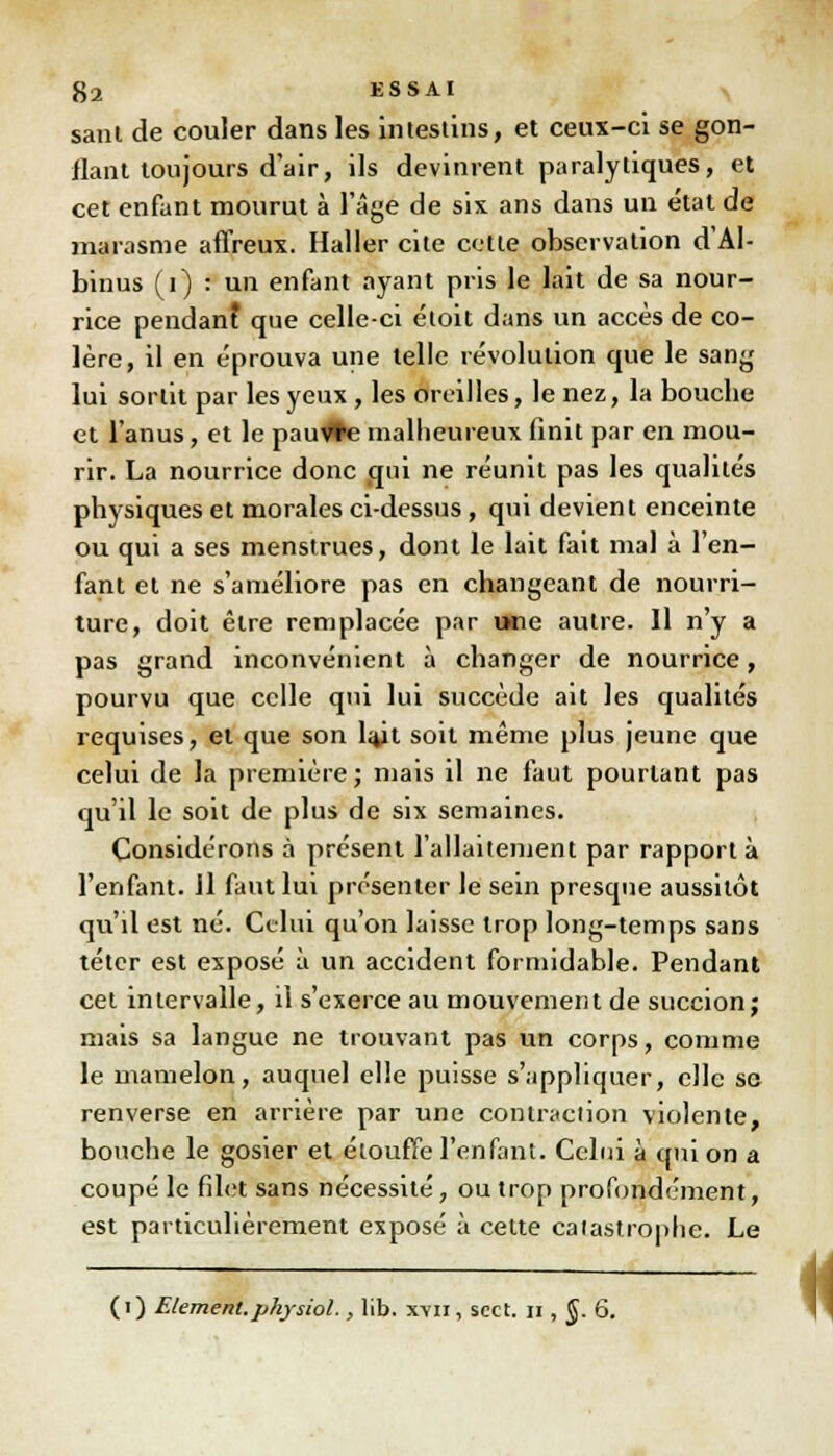 sant de couler dans les intestins, et ceux-ci se gon- flant toujours d'air, ils devinrent paralytiques, et cet enfant mourut à l'âge de six ans dans un état de marasme affreux. Haller cite cotte observation d'Al- binus (i) : un enfant ayant pris le lait de sa nour- rice pendant que celle-ci éloit dans un accès de co- lère, il en éprouva une telle révolution que le sang lui sortit par les yeux , les oreilles, le nez, la boucbe et l'anus, et le pau#e malheureux finit par en mou- rir. La nourrice donc qui ne réunit pas les qualités physiques et morales ci-dessus, qui devient enceinte ou qui a ses menstrues, dont le lait fait mal à l'en- fant et ne s'améliore pas en changeant de nourri- ture, doit être remplacée par une autre. Il n'y a pas grand inconvénient à changer de nourrice, pourvu que celle qui lui succède ait les qualités requises, et que son l<tit soit même plus jeune que celui de la première; mais il ne faut pourtant pas qu'il le soit de plus de six semaines. Considérons à présent l'allaitement par rapport à l'enfant. Il faut lui présenter le sein presque aussitôt qu'il est né. Celui qu'on laisse trop long-temps sans téter est exposé à un accident formidable. Pendant cet intervalle, il s'exerce au mouvement de succion; mais sa langue ne trouvant pas un corps, comme le mamelon, auquel elle puisse s'appliquer, elle so renverse en arrière par une contraction violente, bouche le gosier et étouffe l'enfant. Celui à qui on a coupé le filet sans nécessité, ou trop profondément, est particulièrement exposé à cette catastrophe. Le (i) Elément, physiol., lib. xyii, scct. n , g. 6. «