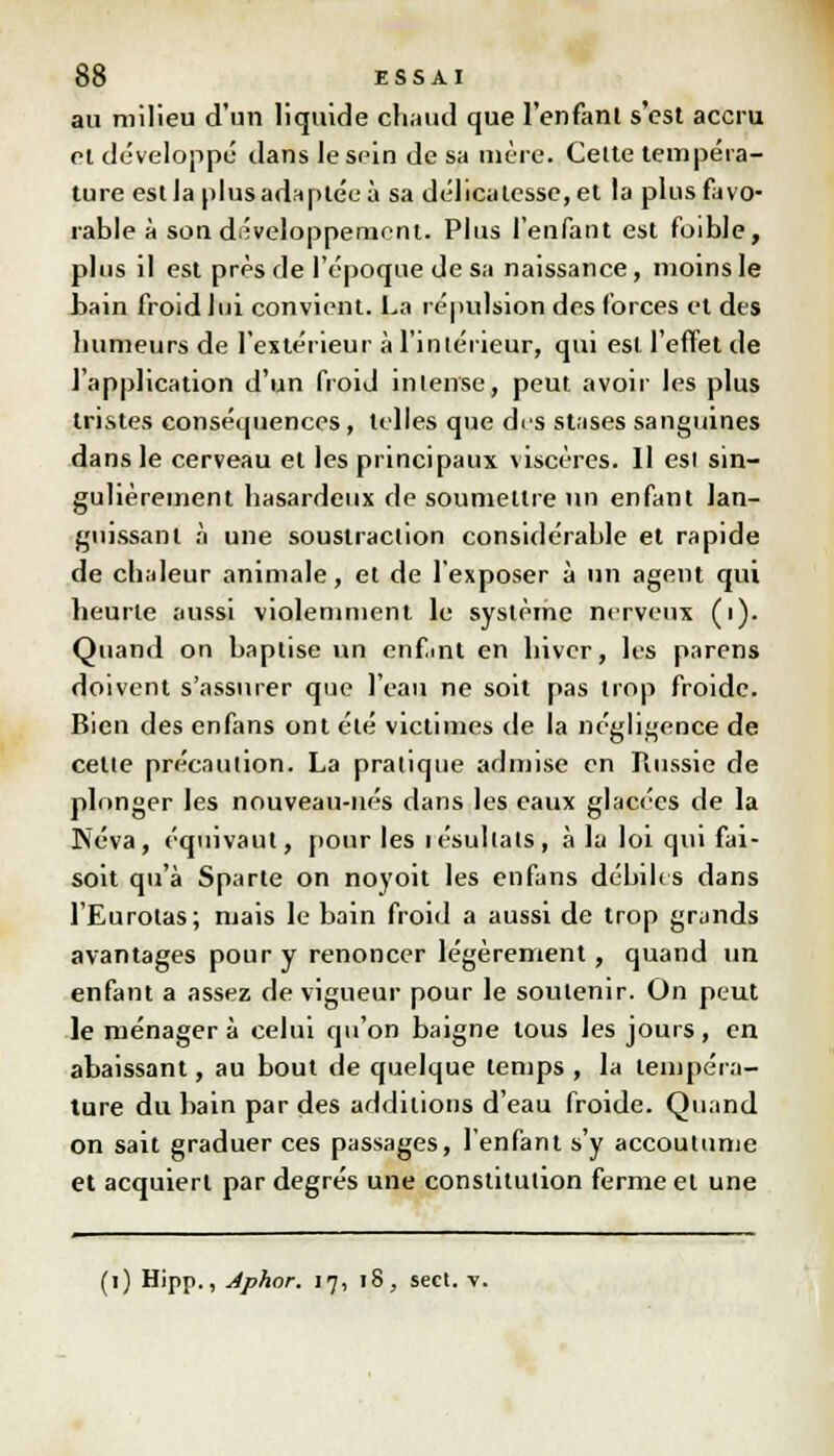 au milieu d'un liquide chaud que l'enfant s'est accru cl développé dans le sein de sa mère. Celte tempéra- ture estla plus adaptée à sa délicatesse, et la plus favo- rable à son développement. Plus l'enfant est foible, plus il est près de l'époque de sa naissance, moins le bain froid lui convient. La répulsion des forces et des humeurs de l'extérieur à l'intérieur, qui est l'effet de l'application d'un froid intense, peut avoir les plus tristes conséquences, telles que des stases sanguines dans le cerveau et les principaux viscères. 11 esi sin- gulièrement hasardeux de soumettre un enfant lan- guissant à une soustraction considérable et rapide de chaleur animale, et de l'exposer à un agent qui heurte aussi violemment le système nerveux (i). Quand on baptise un cnfint en hiver, les parens doivent s'assurer que l'eau ne soit pas trop froide. Bien des enfans ont été victimes de la négligence de celle précaution. La pratique admise en Russie de plonger les nouveau-nés dans les eaux glacées de la Neva, équivaut, pour les lésultals, à lu loi qui fai- soit qu'à Sparte on noyoit les enfans débiles dans l'Eurolas; niais le bain froid a aussi de trop grands avantages pour y renoncer légèrement, quand un enfant a assez de vigueur pour le soutenir. On peut le ménagera celui qu'on baigne tous les jours, en abaissant, au bout de quelque temps , la tempéra- ture du bain par des additions d'eau froide. Quand on sait graduer ces passages, l'enfant s'y accoutume et acquiert par degrés une constitution ferme et une (i) Hipp., Aphor. 17, 18, sect. v.