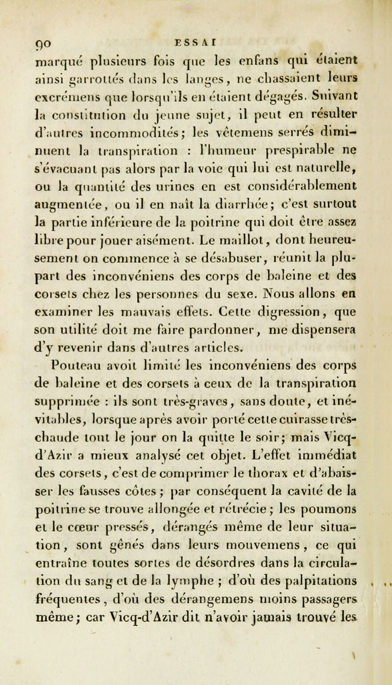 marqué plusieurs fois que les enfans qui étaient ainsi garrottés dans les langes, ne chassaient leurs excrémens que lorsqu'ils en étaient dégagés. Suivant la constitution du jeune sujet, il peut en résulter d'autres incommodités; les vètemens serrés dimi- nuent la transpiration : l'humeur prespirahle ne s'évacuanl pas alors par la voie qui lui est naturelle, ou la quantité des urines en est considérablement augmentée, ou il en naît la diarrhée; c'est surtout la partie inférieure de la poitrine qui doit être assez lihrepour jouer aisément. Le maillot, dont heureu- sement on commence à se désabuser, réunit la plu- part des inconvéniens des corps de baleine et des corsets chez les personnes du sexe. Nous allons en examiner les mauvais effets. Cette digression, que son utilité doit me faire pardonner, me dispensera d'y revenir dans d'autres articles. Pouteau avoit limité les inconvéniens des corps de baleine et des corsets à ceux de la transpiration supprimée : ils sont très-graves, sans doute, et iné- vitables, lorsque après avoir porté cette cuirasse très- chaude tout le jour on la quitte le soir; mais Vicq- d'Azir a mieux analysé cet objet. L'effet immédiat des corsets, c'est décomprimer le thorax et d'abais- ser les fausses côtes ; par conséquent la cavité de la poitrine se trouve allongée et rétrécie; les poumons et le cœur pressés, dérangés même de leur situa- tion , sont gênés dans leurs mouvemens , ce qui entraîne toutes sortes de désordres dans la circula- tion du sang et de la lymphe ; d'où des palpitations fréquentes, d'où des dérangemens moins passagers même; car Vicq-d'Azir dit n'avoir jamais trouvé les