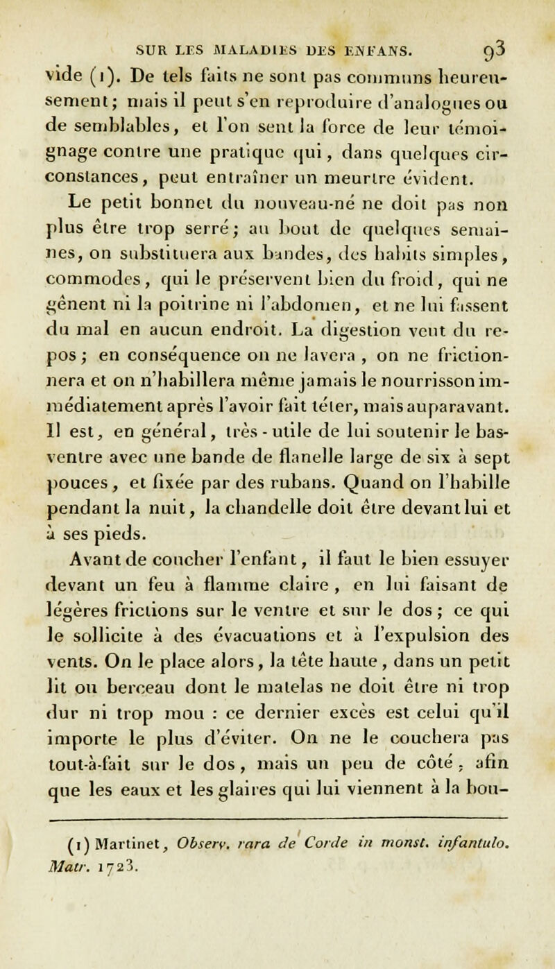 vide (i). De tels faits ne sont pas communs heureu- sement; mais il peut s'en reproduire d'analogues ou de semblables, et l'on sent la force de leur témoi- gnage contre une pratique qui, dans quelques cir- constances, peut entraîner un meurtre évident. Le petit bonnet du nouveau-né ne doit pas non plus être trop serré; au bout de quelques semai- nes, on substituera aux bandes, des habits simples, commodes, qui le préservent bien du froid, qui ne gênent ni la poitrine ni l'abdomen, et ne lui fassent du mal en aucun endroit. La digestion vent du re- pos ; en conséquence on ne lavera , on ne friction- nera et on n'habillera même jamais le nourrisson im- médiatement après l'avoir fait téter, mais auparavant. Il est, en général, très-utile de lui soutenir Je bas- ventre avec une bande de flanelle large de six à sept pouces , et fixée par des rubans. Quand on l'habille pendant la nuit, la chandelle doit être devant lui et à ses pieds. Avant de coucher l'enfant, il faut le bien essuyer devant un feu à flamme claire , en lui faisant de légères frictions sur le ventre et sur le dos ; ce qui le sollicite à des évacuations et à l'expulsion des vents. On le place alors, la tête haute, dans un petit lit ou berceau dont le matelas ne doit être ni trop dur ni trop mou : ce dernier excès est celui qu'il importe le plus d'éviter. On ne le couchera pas tout-à-fait sur le dos, mais un peu de côté ; afin que les eaux et les glaires qui lui viennent à la bou- (i) Martinet, Observ. tara de Corde in monst. infantulo. Mal/: 1723.