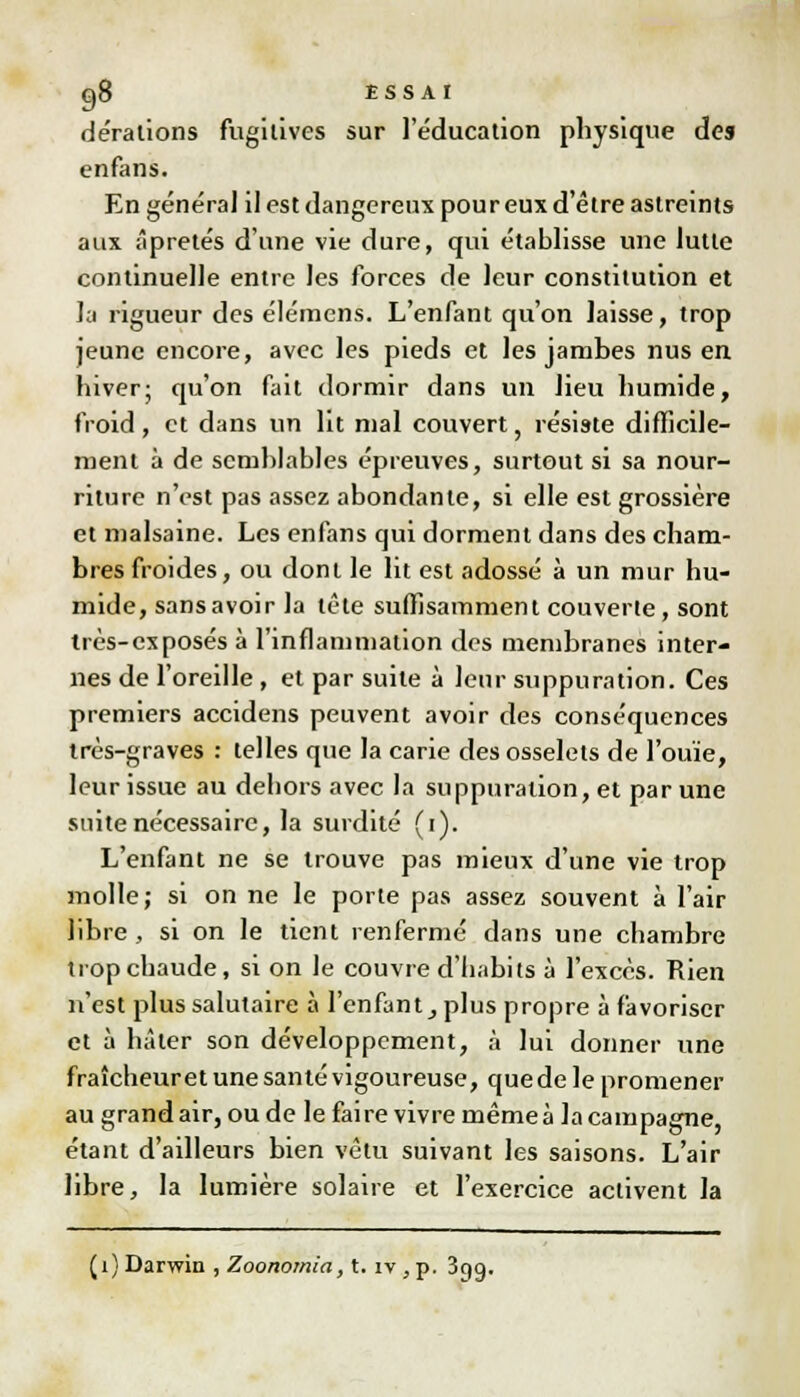 dérations fugitives sur l'éducation physique des enfans. En général il est dangereux pour eux d'être astreints aux âpretés d'une vie dure, qui établisse une lutte continuelle entre les forces de leur constitution et la rigueur des élémens. L'enfant qu'on laisse, trop jeune encore, avec les pieds et les jambes nus en. hiver; qu'on fait dormir dans un lieu humide, froid, et dans un lit mal couvert, résiste difficile- ment à de semblables épreuves, surtout si sa nour- riture n'est pas assez abondante, si elle est grossière et malsaine. Les enfans qui dorment dans des cham- bres froides, ou dont le lit est adossé à un mur hu- mide, sans avoir la tête suffisamment couverte, sont très-exposés à l'inflammation des membranes inter- nes de l'oreille, et par suite à leur suppuration. Ces premiers accidens peuvent avoir des conséquences très-graves : telles que la carie des osselets de l'ouïe, leur issue au deliors avec la suppuration, et par une suite nécessaire, la surdité (i). L'enfant ne se trouve pas mieux d'une vie trop molle; si on ne le porte pas assez souvent à l'air libre , si on le tient renfermé dans une chambre trop chaude, si on le couvre d'habits à l'excès. Rien n'est plus salutaire à l'enfant, plus propre à favoriser et à hâter son développement, à lui donner une fraîcheur et une santé vigoureuse, que de le promener au grand air, ou de le faire vivre même à la campagne, étant d'ailleurs bien vêtu suivant les saisons. L'air libre, la lumière solaire et l'exercice activent la