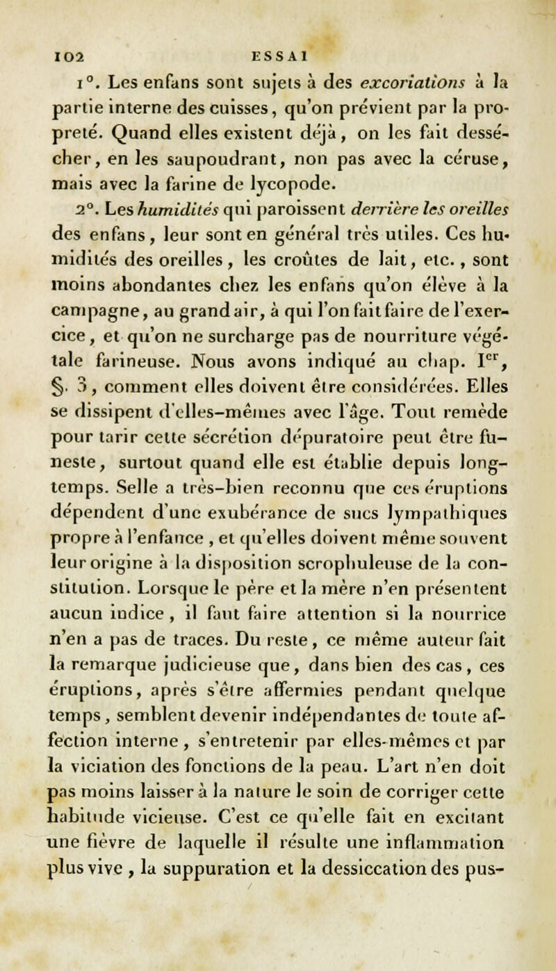 i°. Les enfans sont sujets à des excoriations à la partie interne des cuisses, qu'on prévient par la pro- preté. Quand elles existent déjà, on les fait dessé- cher, en les saupoudrant, non pas avec la céruse, mais avec la farine de lycopode. 2°. Les humidités qui paroissent derrière les oreilles des enfans, leur sont en général très utiles. Ces hu- midités des oreilles, les croûtes de lait, etc., sont moins abondantes chez les enfans qu'on élève à la campagne, au grandair, à qui l'on fait faire de l'exer- cice, et qu'on ne surcharge pas de nourriture végé- tale farineuse. Nous avons indiqué au chap. Ier, §. 3, comment elles doivent êire considérées. Elles se dissipent d'elles—mêmes avec 1 âge. Tout remède pour tarir cette sécrétion dépuratoire peut être fu- neste, surtout quand elle est établie depuis long- temps. Selle a très-bien reconnu que ces éruptions dépendent d'une exubérance de sucs Jympathiques propre à l'enfance , et qu'elles doivent même souvent leur origine à la disposition scmphuleuse de la con- stitution. Lorsque le père et la mère n'en présentent aucun iudice, il faut faire attention si la nourrice n'en a pas de traces. Du reste, ce même auteur fait la remarque judicieuse que, dans bien des cas, ces éruptions, après s'êlre affermies pendant quelque temps, semblent devenir indépendantes de toute af- fection interne, s'entretenir par elles-mêmes et par la viciation des fonctions de la peau. L'art n'en doit pas moins laisser à la nature le soin de corriger cette habitude vicieuse. C'est ce qu'elle fait en excitant une fièvre de laquelle il résulte une inflammation plus vive , la suppuration et la dessiccation des pus-