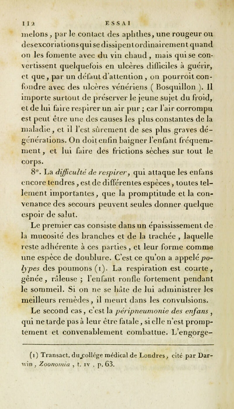 l ,î a ESSAI melons , par le contaci des aphthes, une rougeur ou desexcoria lions qui se dissipenlordinai renient quand on les fomente avec du vin chaud, mais qui se con- vertissent quelquefois en ulcères difliciles à guérir, et que, par un défaut d'attention , on pourroit con- fondre avec des ulcères vénériens ( Bosqudlon ). 11 importe surtout de préserver le jeune sujet du froid, et de lui faire respirer un air pur ; car l'air corrompu est peut être une des causes les plus constantes de la maladie, et il l'est sûrement de ses plus graves dé- générations. On doit enfin baigner l'enfant fréquem- ment , et lui faire des frictions sèches sur tout le corps. 8°. La difficulté de respirer, qui attaque les enfans encore tendres, est de différentes espèces, toutes tel- lement importantes, que la promptitude et la con- venance des secours peuvent seules donner quelque espoir de salut. Le premier cas consiste dans un épaississement de la mucosité des branches et de la trachée , laquelle reste adhérente à ces parties , et leur forme comme une espèce de doublure. C'est ce qu'on a appelé po- lypes des poumons (i). La respiration est courte, gênée, râleuse ; l'enfant ronfle fortement pendant le sommeil. Si on ne se hâte de lui administrer les meilleurs remèdes, il meurt dans les convulsions. Le second cas , c'est la péripneunionie des enfans , qui ne tarde pas à leur être fatale, si elle n'est promp- tement et convenablement combattue. L'engorge- (i) Transact. dujcollége médical de Londres, cité par Dar-