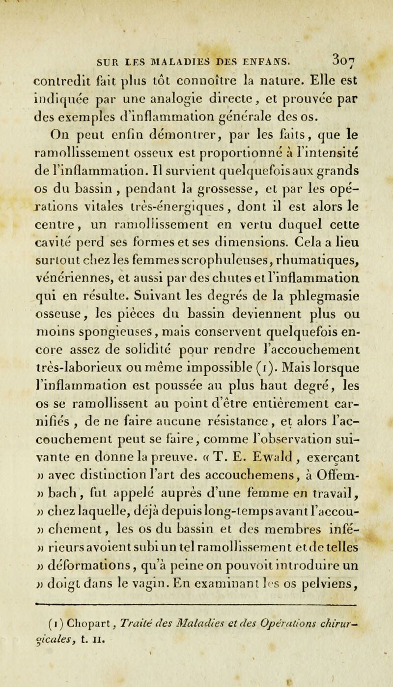 contredit fait plus tôt connoître la nature. Elle est indiquée par une analogie directe, et prouvée par des exemples d'inflammation générale des os. On peut enfin démontrer, par les faits, que le ramollissement osseux est proportionné à l'intensité de l'inflammation. Il survient quelquefois aux grands os du bassin , pendant la grossesse, et par les opé- rations vitales très-énergiques, dont il est alors le centre, un ramollissement en vertu duquel cette cavité perd ses formes et ses dimensions. Cela a lieu surtout chez les femmesscrophuleuses,rhumatiques, vénériennes, et aussi par des chutes et l'inflammation qui en résulte. Suivant les degrés de la phlegmasie osseuse, les pièces du bassin deviennent plus ou moins spongieuses, mais conservent quelquefois en- core assez de solidité pour rendre l'accouchement très-laborieux ou même impossible (i). Mais lorsque l'inflammation est poussée au plus haut degré, les os se ramollissent au point d'être entièrement car- nifiés , de ne faire aucune résistance, et alors l'ac- couchement peut se faire, comme l'observation sui- vante en donne la preuve. « T. E. Ewald , exerçant » avec distinction l'art des accouchemens, à Oflem- » bach , fut appelé auprès d'une femme en travail, » chez laquelle, déjà depuis long-temps avant l'accou- » chemeni, les os du bassin et des membres infé- » rieurs avoient subi un tel ramollissement et de telles » déformations, qu'à peine on pouvoit introduire un » doigt dans le vagin. En examinant les os pelviens, (i) Chopart, Traité des Maladies et des Opéi ations chirur- gicales, t. II.