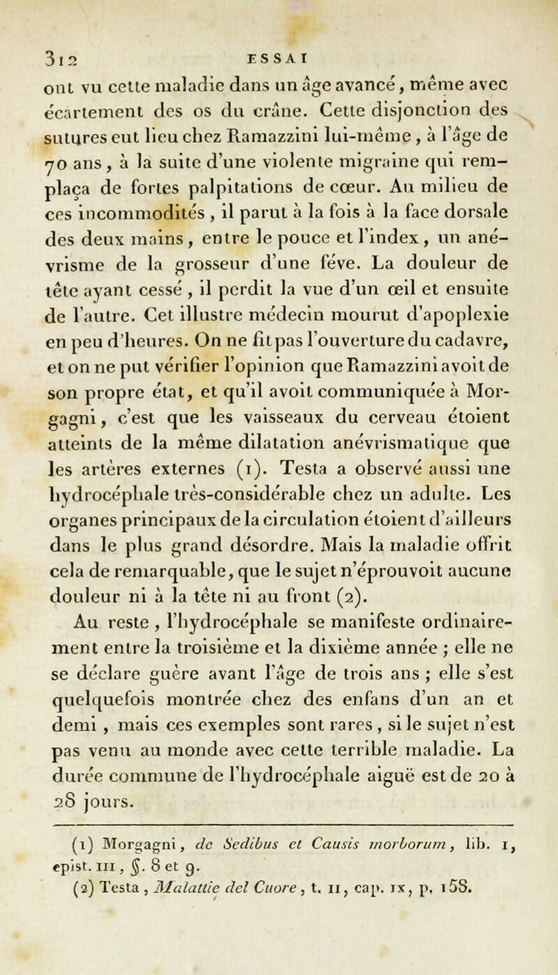 ont vu cette maladie dans un âge avancé, même avec écartement des os du crâne. Cette disjonction des sutures eut lieu chez Ramazzini lui-même, à l'âge de 70 ans, à la suite d'une violente migraine qui rem- plaça de fortes palpitations de cœur. Au milieu de ces incommodités , il parut à la fois à la face dorsale des deux mains, entre le pouce et l'index, un ané- vrisme de la grosseur d'une fève. La douleur de lêle ayant cessé , il perdit la vue d'un œil et ensuite de l'autre. Cet illustre médecin mourut d'apoplexie en peu d'heures. On ne fit pas l'ouverture du cadavre, et on ne put vérifier l'opinion que Ramazzini avoit de son propre état, et qu'il avoit communiquée à Mor- gagni, c'est que les vaisseaux du cerveau étoient atteints de la même dilatation anévrismalique que les artères externes (1). Testa a observé aussi une hydrocéphale très-considérable chez un adulte. Les organes principaux de la circulation étoient d'ailleurs dans le plus grand désordre. Mais la maladie offrit cela de remarquable, que le sujet n'éprouvoit aucune douleur ni à la tête ni au front (2). Au reste , l'hydrocéphale se manifeste ordinaire- ment entre la troisième et la dixième année ; elle ne se déclare guère avant l'âge de trois ans ; elle s'est quelquefois montrée chez des enfans d'un an et demi , mais ces exemples sont rares , si le sujet n'est pas venu au monde avec celte terrible maladie. La durée commune de l'hydrocéphale aiguë est de 20 à 28 jours. (1) Mor»agnt, de Scdibus et Causes morborum, lib. I, epist. m , §. 8 et g. (2) Testa , Malattie del Cuore , t. 11, cap. ix, p, i5S. S