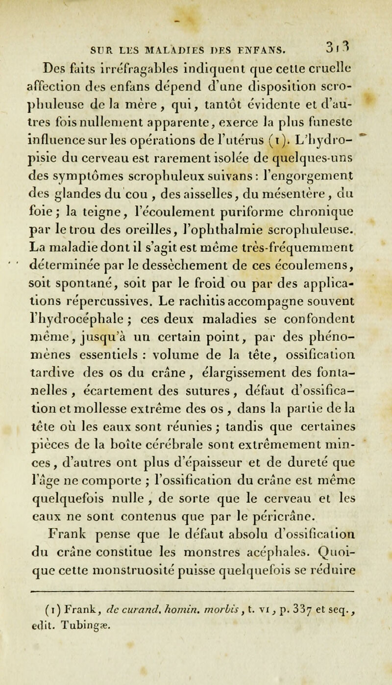 Des faits irréfragables indiquent que cette cruelle affection des enfans dépend d'une disposition scro- plmleuse delà mère, qui, tantôt évidente et d'au- tres fois nullement apparente, exerce la plus funeste influence sur les opérations de l'utérus (t). L'iiydro- pisie du cerveau est rarement isolée de quelques-uns des symptômes scrophuleux suivans : l'engorgement des glandes du cou , des aisselles, du mésentère, du foie; la teigne, l'écoulement puriforme chronique par le trou des oreilles, l'ophthalmie scrophuleuse. La maladie dont il s'agit est même très-fréquemment déterminée par le dessèchement de ces écoulemens, soit spontané, soit par le froid ou par des applica- tions répercussives. Le rachitis accompagne souvent l'hydrocéphale ; ces deux maladies se confondent même, jusqu'à un certain point, par des phéno- mènes essentiels : volume de la tête, ossification tardive des os du crâne, élargissement des fonta- nelles , écartement des sutures , défaut d'ossifica- tion et mollesse extrême des os , dans la partie delà tête où les eaux sont réunies ; tandis que certaines pièces de la boîte cérébrale sont extrêmement min- ces, d'autres ont plus d'épaisseur et de dureté que l'âge ne comporte ; l'ossification du crâne est même quelquefois nulle , de sorte que le cerveau et les eaux ne sont contenus que par le péricrâne. Frank pense que le défaut absolu d'ossification du crâne constitue les monstres acéphales. Quoi- que cette monstruosité puisse quelquefois se réduire (i)Frank, de curand.homin. morbis, t. vi, p. 33y et seq., edit. Tubing<e.