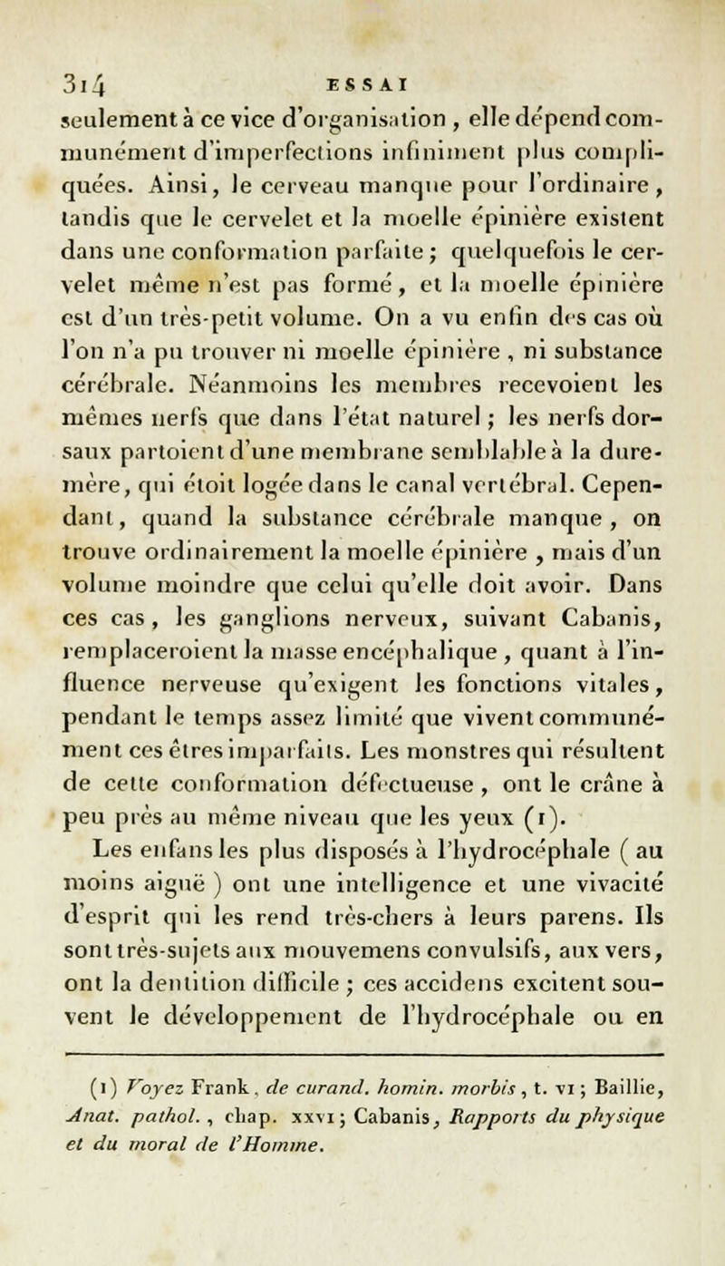 seulement à ce vice d'organisation , elle dépend com- munément d'imperfections infiniment plus compli- quées. Ainsi, le cerveau manque pour l'ordinaire, tandis que le cervelet et la moelle épimère existent dans une conformation parfaite ; quelquefois le cer- velet même n'est pas formé, et la moelle épinière est d'un très-petit volume. On a vu enfin des cas où l'on n'a pu trouver ni moelle épinière , ni substance cérébrale. Néanmoins les membres recevoienl les mêmes nerfs que dans l'état naturel ; les nerfs dor- saux partoient d'une membrane semblable à la dure- mère, qui éloit logée dans le canal vertébral. Cepen- dant, quand la substance cérébrale manque, on trouve ordinairement la moelle épinière , mais d'un volume moindre que celui qu'elle doit avoir. Dans ces cas, les ganglions nerveux, suivant Cabanis, remplaceraient la masse encépbabque , quant à l'in- fluence nerveuse qu'exigent les fonctions vitales, pendant le temps assez limité que vivent communé- ment ces êtres imparfaits. Les monstres qui résultent de cette conformation défidueuse , ont le crâne à peu près au même niveau que les yeux (i). Les enfansles plus disposés à l'bydrocépbale ( au moins aiguë ) ont une intelligence et une vivacité d'esprit qui les rend très-chers à leurs parens. Ils sonttrès-sujetsaux mouvemens convulsifs, aux vers, ont la dentition difficile ; ces accidens excitent sou- vent le développement de l'hydrocépbale ou en (l) T'oyez Frank . de curand. homin. morbis , t. vi ; Saillie, Anat. pathol. , cliap. xxvi ; Cabanis, Rapports du physique et du moral de l'Homme.