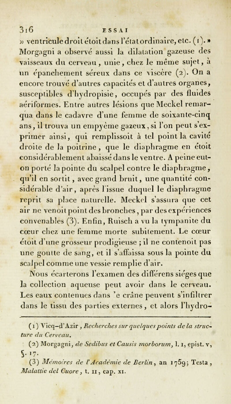 3i6 iss ai )) ventricule droit étoit dans l'étal ordinaire, etc. (i). » Morgagni a observé aussi la dilatation gazeuse des vaisseaux du cerveau, unie, chez le même sujet, a un épanchement séreux dans ce viscère (2). On a encore trouvé d'autres capacités et d'autres organes, susceptibles d'hydropisie, occupés par des fluides aériformes. Entre autres lésions que Meckel remar- qua dans le cadavre d'une femme de soixante-cinq ans, il trouva un empyème gazeux,si l'on peut s ex- primer ainsi, qui remplissoit à tel point la cavité droite de la poitrine , que le diaphragme en étoit considérablement abaissé dans le ventre. A peine eut- on porté la pointe du scalpel contre le diaphragme, qu'il en sortit, avec grand bruit, une quantité con- sidérable d'air, après 1 issue duquel le diaphragme reprit sa place naturelle. Meckel s'assura que cet air ne venoit point des bronches, par des expériences convenables (3). Enfin, Ruisch a vu la tympanite du cœur chez une femme morte subitement. Le cœur étoit d'une grosseur prodigieuse ; il ne conlenoil pas une goutte de s;mg, et il s'affaissa sous la pointe du scalpel comme une vessie remplie d'air. Nous écarterons l'examen des différens sièges que la collection aqueuse peut avoir dans le cerveau. Les eaux contenues dans 'e crâne peuvent s'infiltrer dans le tissu des parties externes, et alors l'hydro- ( 1 ) Vicq-cT Azir , Recherches sur quelques points de la struc- ture du Cerveau. (2) Morgagni, de Sedibus et Causes morborum, 1.1, epist. v, S->7- (3) Mémoires de ï'Académie de Berlin, an 1759; Testa ,