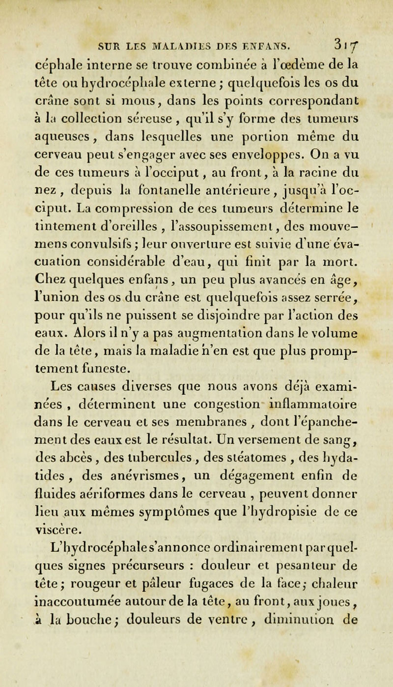 céphale interne se trouve combinée à l'œdème de la tête ou hydrocéphale externe ; quelquefois les os du crâne sont si mous, dans les points correspondant à la collection séreuse , qu'il s'y forme des tumeurs aqueuses, dans lesquelles une portion même du cerveau peut s'engager avec ses enveloppes. On a vu de ces tumeurs à l'occiput, au front, à la racine du nez , depuis la fontanelle antérieure, jusqu'à l'oc- ciput. La compression de ces tumeurs détermine le tintement d'oreilles , l'assoupissement, des mouve- mens convulsifs ; leur ouverture est suivie d'une éva- cuation considérable d'eau, qui finit par la mort. Chez quelques enfans, un peu plus avancés en âge, l'union des os du crâne est quelquefois assez serrée, pour qu'ils ne puissent se disjoindre par l'action des eaux. Alors il n'y a pas augmentation dans le volume de la tête, mais la maladie n'en est que plus promp- tement funeste. Les causes diverses que nous avons déjà exami- nées , déterminent une congestion inflammatoire dans le cerveau et ses membranes , dont l'épanche- ment des eaux est le résultat. Un versement de sang, des abcès , des tubercules, des sléatomes , des byda- tides , des anévrismes, un dégagement enfin de fluides aériformes dans le cerveau , peuvent donner lieu aux mêmes symptômes que l'hydropisie de ce viscère. L'hydrocéphale s'annonce ordinairement parquel- ques signes précurseurs : douleur et pesanteur de tête; rougeur et pâleur fugaces de la face; chaleur inaccoutumée autour de la tête, au front, aux joues, à la bouche; douleurs de ventre, diminution de