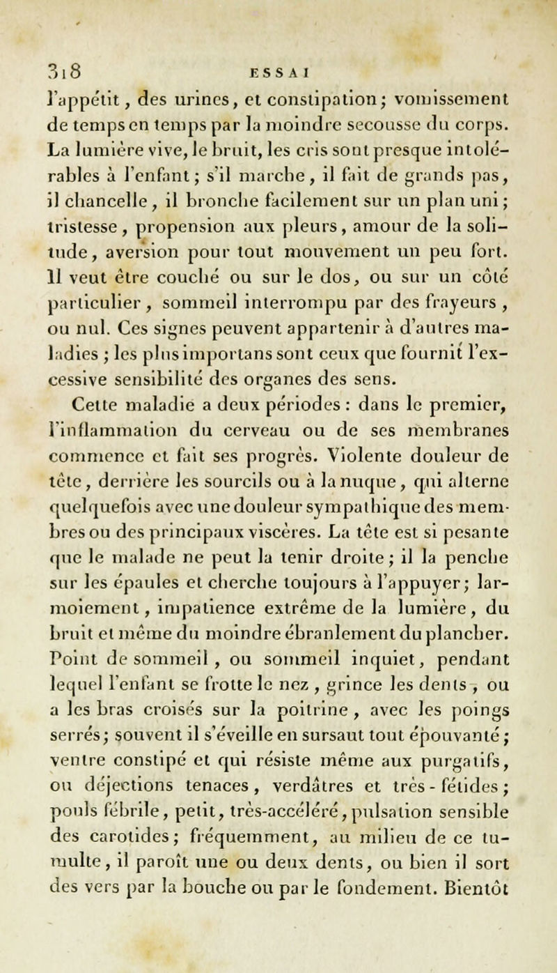 l'appétit, des urines, et constipation; vomissement de temps en temps par la moindre secousse du corps. La lumière vive, Je bruit, les cris sont presque intolé- rables à l'enfant; s'il marche, il fait de grands pas, il chancelle, il bronche facilement sur un plan uni ; tristesse , propension aux pleurs, amour de la soli- tude, aversion pour tout mouvement un peu fort. 11 veut être couché ou sur le dos, ou sur un côté particulier, sommeil interrompu par des frayeurs , ou nul. Ces signes peuvent appartenir à d'autres ma- ladies ; les plus importans sont ceux cpie fournit l'ex- cessive sensibilité des organes des sens. Celte maladie a deux périodes : dans le premier, l'inflammation du cerveau ou de ses membranes commence et fait ses progrès. Violente douleur de tète, derrière les sourcils ou à la nuque, qui alterne quelquefois avec une douleur sympa thique des mem- bres ou des principaux viscères. La tête est si pesante que le malade ne peut la tenir droite; il la penche sur les épaules et cherche toujours à l'appuyer; lar- moiement, impatience extrême de la lumière, du bruit el même du moindre ébranlement du plancher. Point de sommeil , ou sommeil inquiet, pendant lequel l'enfant se frotte le nez , grince les dénis , ou a les bras croisés sur la poitrine, avec les poings serrés; souvent il s'éveille en sursaut tout épouvanté ; ventre constipé el qui résiste même aux purgatifs, ou déjections tenaces , verdâtres et très - fétides ; pouls fébrile, petit, très-accéléré,pulsation sensible des carotides; fréquemment, au milieu de ce tu- multe, il paroît une ou deux dents, ou bien il sort des vers par la bouche ou par le fondement. Bientôt