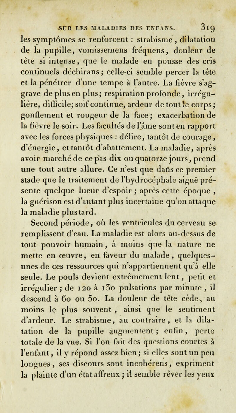 les symptômes se renforcent : strabisme , dilatation de la pupille, vomissemens fréquens, douleur de tête si intense, que le malade en pousse des cris continuels décliirans; celle-ci semble percer la tête et la pénétrer dune tempe à l'autre. La fièvre s'ag- grave de plus en plus; respiration profonde, irrégu- lière, difficile; soif continue, ardeur de tout îe corps ; gonflement et rougeur de la face; exacerbalionde la fièvre le soir. Les facultés de l'âme sont en rapport avec les forces physiques : délire, tantôt de courage, d'énergie, et tantôt d'abattement. La maladie, après avoir marché de ce pas dis ou quatorze jours, prend une tout autre allure. Ce n'est que dans ce premier stade que le traitement de l'hydrocéphale aiguë pré- sente quelque lueur d'espoir ; après cetie époque , la guérison est d'autant plus incertaine qu'on attaque la maladie plus tard. Second période, où les ventricules du cerveau se remplissent d'eau. La maladie est alors au-dessus de tout pouvoir humain, à moins que la nature ne mette en œuvre, en faveur du mal;ide, quelques- unes de ces ressources qui n'appartiennent qu'à elle seule. Le pouls devient extrêmement lent, petit et irrégulier; de 120 à i3o pulsations par minute , il descend à 60 ou 5o. La douleur de tête cède, au moins le plus souvent , ainsi que le sentiment d'ardeur. Le strabisme, au contraire, et la dila- tation de la pupille augmentent ; enfin, perle totale de la vue. Si l'on fait des questions courtes à l'enfant, il y répond assez bien; si elles sont un peu longues, ses discours sont incohérens, expriment la plainte d'un étal affreux ) il semble rêver les yeux