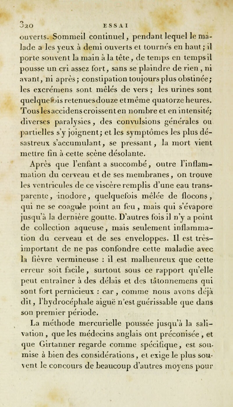 ouverts. Sommeil continuel, pendant lequel le ma- lade a les yeux à demi ouverts et tournes en haut ; il porte souvent la main à la tête, de temps en temps il pousse un cri assez fort, sans se plaindre de rien , ni avant, ni après; constipation toujours plus obstinée; les excrémens sont mêlés de vers ; les urines sont quelquefois retenuesdouzeelmême quatorze heures. Tous les accidens croissent en nombre et en intensité; diverses paralysies, des convulsions générales ou partielles s'y joignent; et les symptômes les plus dé- sastreux s'accumulant, se pressant, la mort vient mettre fin à cette scène désolante. Après que l'enfanta succombé, outre l'inflam- mation du cerveau et de ses membranes, on trouve les ventricules de ce viscère remplis d'une eau trans- parente, inodore, quelquefois mêlée de flocons, qui ne se coagule point au feu, mais qui s'évapore jusqu'à la dernière goutte. D'autres fois il n'y a point de collection aqueuse, mais seulement inflamma- tion du cerveau et de ses enveloppes. Il est très- important de ne pas confondre cette maladie avec la lièvre vermineuse : il est malheureux que cette erreur soit facile, surtout sous ce rapport qu'elle peut entraîner à des délais et des tâlonnemens qui sont fort pernicieux : car , comme nous avons déjà dit, l'hydrocéphale aiguë n'est guérissable que dans son premier période. La méthode mercurielle poussée jusqu'à la sali- vation , que les médecins anglais ont préconisée , et que Girtanner regarde comme spécifique, est sou- mise à bien des considérations, et exige le plus sou- vent le concours de beaucoup d'autres moyens pour