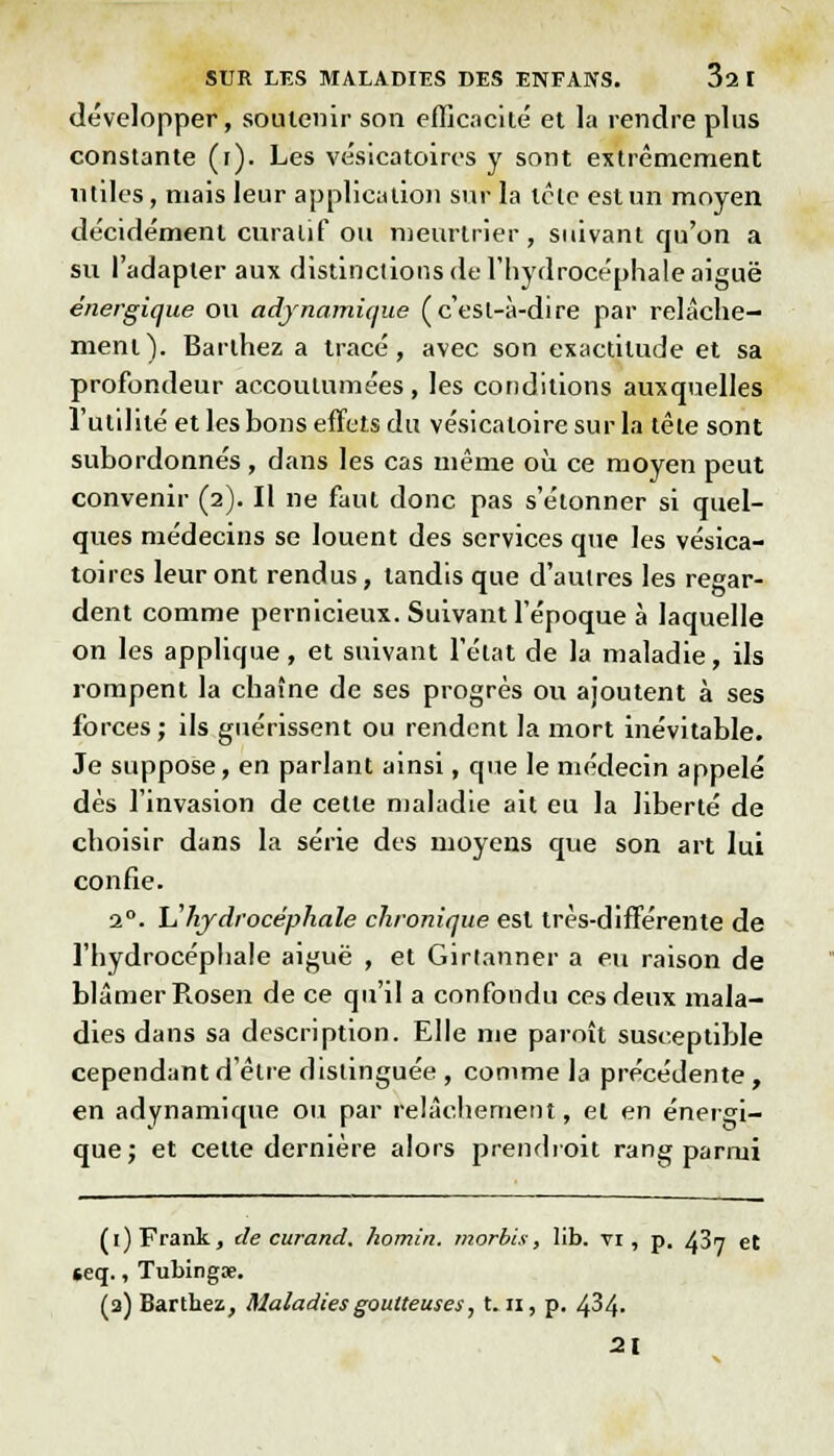 développer, soutenir son efficacité' et la rendre plus constante (i). Les vésicatoircs y sont extrêmement utiles, niais leur application sur la têlc est un moyen décidément curalif ou meurtrier, suivant qu'on a su l'adapter aux distinctions de l'hydrocéphale aiguë énergique ou adjnamique (c'esl-à-dire par relâche- ment). Barlhez a tracé, avec son exactitude et sa profondeur accoutumées, les conditions auxquelles l'utilité et les bons effets du vésicatoire sur la tête sont subordonnés, dans les cas même où ce moyen peut convenir (2). Il ne faut donc pas s'étonner si quel- ques médecins se louent des services que les vésica- toires leur ont rendus, tandis que d'autres les regar- dent comme pernicieux. Suivant l'époque à laquelle on les applique, et suivant l'état de la maladie, ils rompent la chaîne de ses progrès ou ajoutent à ses forces ; ils guérissent ou rendent la mort inévitable. Je suppose, en parlant ainsi, que le médecin appelé dès l'invasion de cette maladie ait eu la liberté de choisir dans la série des moyens que son art lui confie. 20. L'hydrocéphale chronique est très-différente de l'hydrocéphale aiguë , et Girtanner a eu raison de blâmer Rosen de ce qu'il a confondu ces deux mala- dies dans sa description. Elle me paraît susceptible cependant d'être distinguée , comme la précédente, en adynamique ou par relâchement, et en énergi- que; et cette dernière alors prendrait rang parmi (1) Frank, de curand, homin. morbis, lib. vi, p. 437 et seq., Tubingœ. (a) Barthez, Maladies goutteuses, 1.11, p. 434- 21