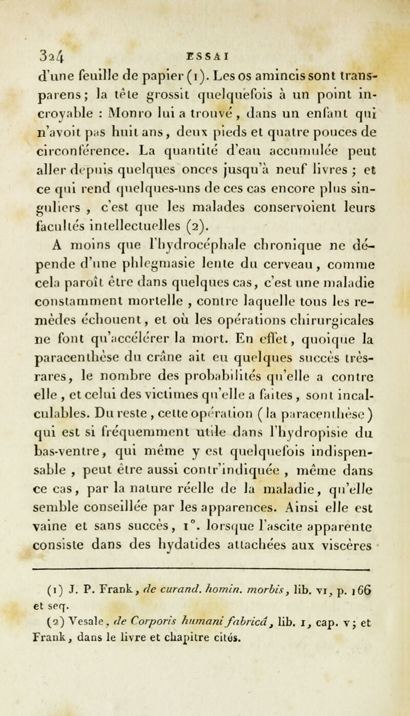 d'une feuille de papier (i). Les os amincis sont trans- parens; la têle grossit quelquefois à un point in- croyable : Monro lui a trouve, dans un enfant qui n'avoit pas huit ans, deux pieds et quatre pouces de circonférence. La quantité d'eau accumulée peut aller depuis quelques onces jusqu'à neuf livres ; et ce qui rend quelques-uns de ces cas encore pins sin- guliers , c'est que les malades conservoient leurs facultés intellectuelles (2). A moins que l'hydrocéphale chronique ne dé- pende d'une phlegmasie lente du cerveau, comme cela paroît être dans quelques cas, c'est une maladie constamment mortelle , contre laquelle tous les re- mèdes échouent, et où les opérations chirurgicales ne font qu'accélérer la mort. En effet, quoique la paracenthèse du crâne ait eu quelques succès très- rares, le nombre des probabilités qu'elle a contre elle , et celui des victimes qu'elle a faites, sont incal- culables. Du reste , cette opération ( la paracenthèse) qui est si fréquemment utile dans l'hydropisie du bas-ventre, qui même y est quelquefois indispen- sable , peut être aussi contr'indiquée , même dans ce cas, par la nature réelle de la maladie, qu'elle semble conseillée par les apparences. Ainsi elle est vaine et sans succès, 1°. lorsque l'ascite apparente consiste dans des hvdatides attachées aux viscères (1) J. P. Frank, de curand. homin. morbi.i, lib. vi, p. ]66 et SPq. (3) Vesale, de Corporis humant fabricâ, lib. 1, cap. v; et Frank, dans le livre et chapitre cités.