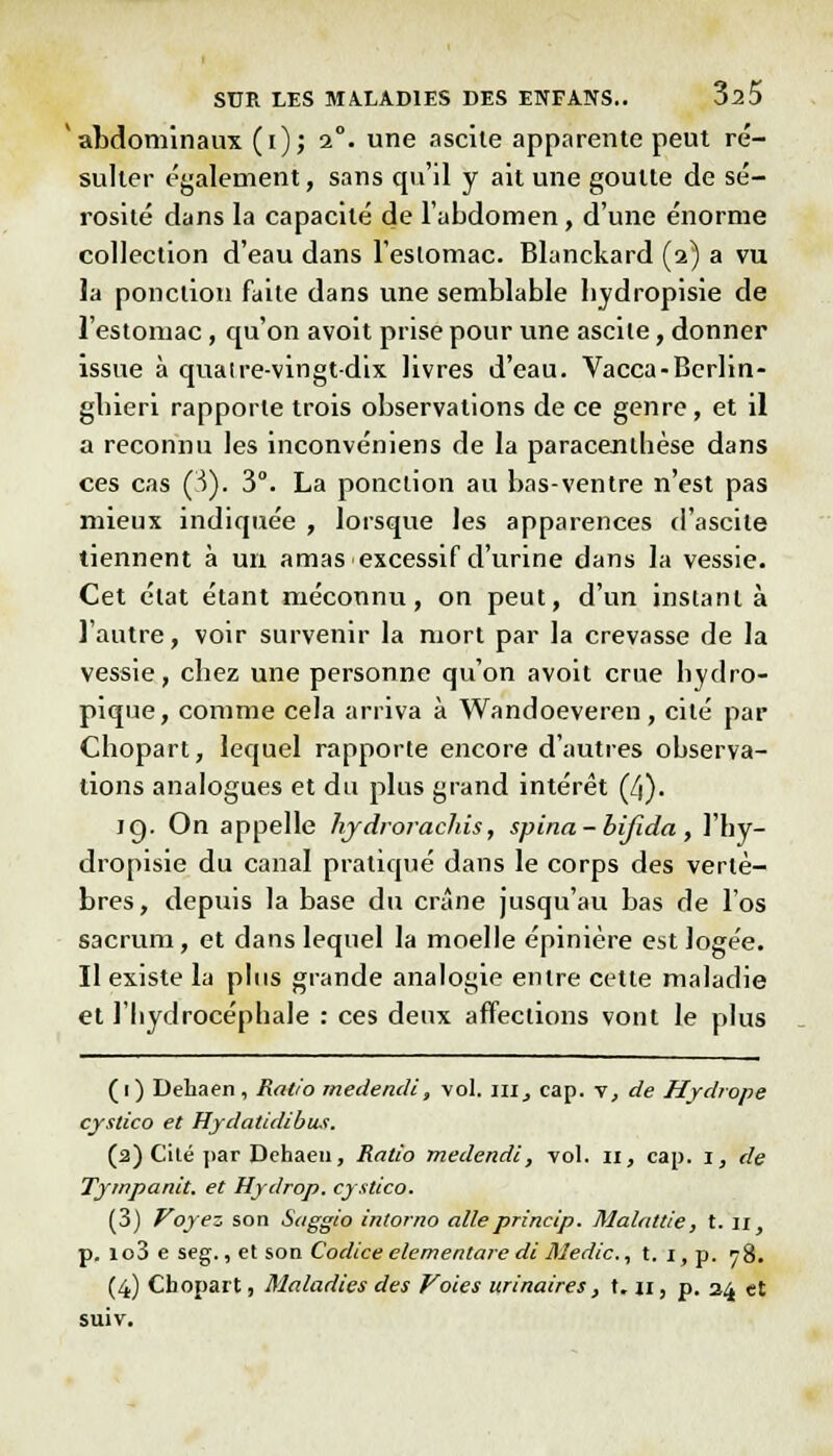 abdominaux (i); 2°. une ascile apparente peut ré- sulter également, sans qu'il y ait une goutte de sé- rosité dans la capacité de l'abdomen, d'une énorme collection d'eau dans l'eslomac. Blanckard (2) a vu la ponction faite dans une semblable bydropisie de l'estomac, qu'on avoit prise pour une ascile, donner issue à quatre-vingt-dix livres d'eau. Vacca-Berlin- gbieri rapporte trois observations de ce genre, et il a reconnu les inconvéniens de la paracenthèse dans ces cas (3). 3°. La ponction au bas-ventre n'est pas mieux indiquée , lorsque les apparences d'ascile tiennent à un amas excessif d'urine dans la vessie. Cet état étant méconnu, on peut, d'un instant à l'autre, voir survenir la mort par la crevasse de la vessie, cbez une personne qu'on avoit crue liydro- pique, comme cela arriva à Wandoeveren , cité par Chopart, lequel rapporte encore d'autres observa- lions analogues et du plus grand intérêt (/j). ig. On appelle hjdrorachis, spina-bijïda, l'hy- dropisie du canal pratiqué dans le corps des vertè- bres, depuis la base du crâne jusqu'au bas de l'os sacrum, et dans lequel la moelle épinière est logée. Il existe la plus grande analogie entre cette maladie et l'hydrocéphale : ces deux affections vont le plus (1) Dehaen, Ratio medendl, vol. m, cap. v, de Hydrope cyslico et Hydatidibus. (2) Cité par Dehaen, Ratio medendi, vol. n, cap. i, de Tyrnpanit. et Hydrop. cystico. (3) Voyez son Saggio intorno aileprincip. Malattie, t. n, p. io3 e seg., et son Codice elementare di Medic, t. i, p. 78. (4) Cbopart, Maladies des Voies urinaires, t. h , p. 24 et suiv.