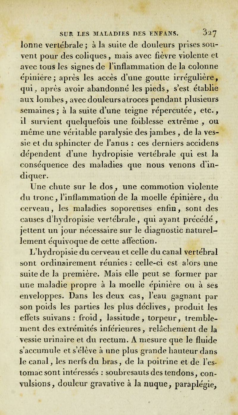 lonne vertébrale; à la suite de douleurs prises sou- vent pour des coliques, mais avec fièvre violente et avec tous les signes de l'inflammation de la colonne épinière; après les accès d'une goutte irrégulière, qui, après avoir abandonné les pieds, s'est établie aux lombes, avec douleurs atroces pendant plusieurs semaines ; à la suite d'une teigne répercutée, etc., il survient quelquefois une foiblesse extrême , ou même une véritable paralysie des jambes , de la ves- sie et du sphincter de l'anus : ces derniers accidens dépendent d'une hydropisie vertébrale qui est la conséquence des maladies que nous venons d'in- diquer. Une chute sur le dos, une commotion violente du tronc, l'inflammation de la moelle épinière, du cerveau, les maladies soporeuses enfin, sont des causes d'hydropisie vertébrale, qui ayant précédé , jettent un jour nécessaire sur le diagnostic naturel- lement équivoque de cette affection. L'hydropisie du cerveau et celle du canal vertébral sont ordinairement réunies : celle-ci est alors une suite de la première. Mais elle peut se former par une maladie propre à la moelle épinière ou à ses enveloppes. Dans les deux cas, l'eau gagnant par son poids les parties les plus déclives, produit les effets suivans : froid, lassitude, torpeur, tremble- ment des extrémités inférieures, relâchement de la vessie urinaire et du rectum. A mesure que le fluide s'accumule et s'élève à une plus grande hauteur dans le canal, les nerfs du bras, de la poitrine et de l'es- tomac sont intéressés : soubresauts des tendons, con- vulsions, douleur gravative à la nuque, paraplégie,