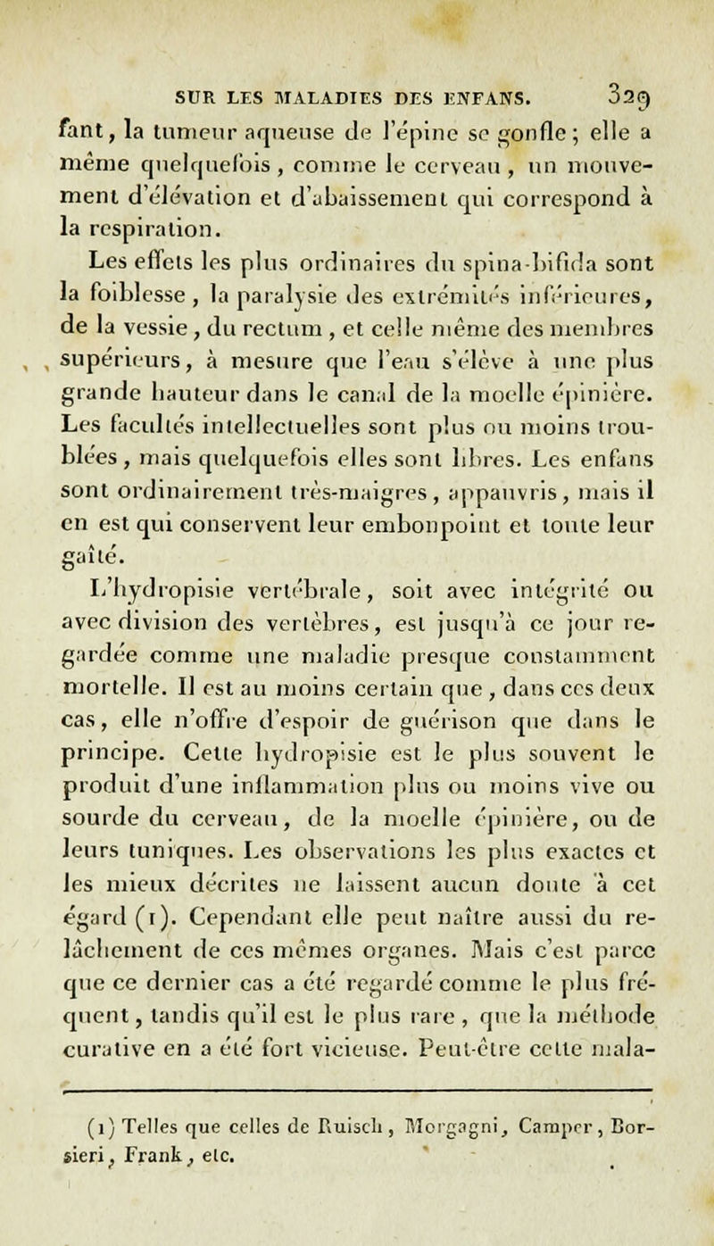 fant, la tumeur aqueuse de l'épine se gonfle; elle a même quelquefois , comme le cerveau , un mouve- ment d'élévation et d'abaissement qui correspond à la respiration. Les effets les plus ordinaires du spina bifida sont la foiblesse , la paralysie des extrémités inférieures, de la vessie, du rectum , et celle même des membres supérieurs, à mesure que l'eau s'élève à une plus grande hauteur dans le canal de la moelle épinière. Les facultés intellectuelles sont plus ou moins trou- blées , mais quelquefois elles sont libres. Les enfaiis sont ordinairement très-maigres, appauvris, mais il en est qui conservent leur embonpoint et toute leur gaîté. L'hydropisie vertébrale, soit avec intégrité ou avec division des vertèbres, est jusqu'à ce jour re- gardée comme une maladie presque constamment mortelle. Il est au moins certain que , dans ces deux cas, elle n'offre d'espoir de guérison que dans le principe. Cette hydropisie est le plus souvent le produit d'une inflammation plus ou moins vive ou sourde du cerveau, de la moelle épinière, ou de leurs tuniques. Les observations les plus exactes et les mieux décrites ne laissent aucun doute à cet égard (t). Cependant elle peut naître aussi du re- lâchement de ces mêmes organes. Mais c'est parce que ce dernier cas a été regardé comme le plus fré- quent , tandis qu'il est le plus rare , que la méthode curative en a été fort vicieuse. Peut-être celle niala- (1) Telles que celles de Ruisch , Morgagni, Camper, Bor- sieri, Frank, etc.