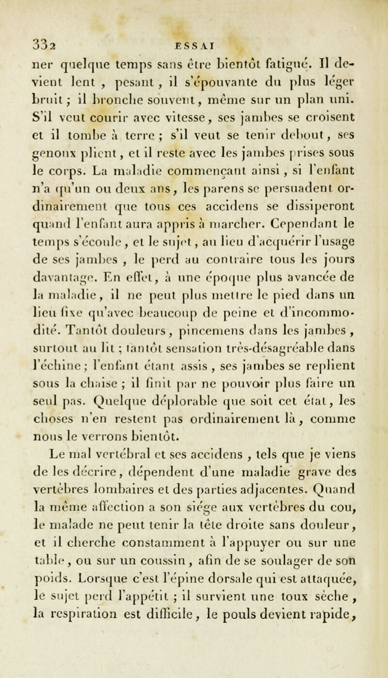 ner quelque temps sans être bientôt fatigué. Il de- vient lent , pesant , il s'épouvante du plus léger bruit ; il bronche souvent, même sur un plan uni. S'il veut courir avec vitesse, ses jambes se croisent et il tombe à terre; s'il veut se tenir debout, ses genoux plient, et il reste avec les jambes prises sous le corps. La maladie commençant ainsi, si l'enfant n'a qu'un ou deux ans, les parens se persuadent or- dinairement que tous ces accidens se dissiperont quand l'enfant aura appris à marcher. Cependant le temps s'écoule , et le sujet, au lieu d'acquérir l'usage de ses jambes , le perd au contraire tous les jours davantage. En effet, à une époque plus avancée de la maladie, il ne peut plus mettre le pied dans un lieu lise qu'avec beaucoup de peine et d'incommo- dité. Tantôt douleurs, pincemens dans les jambes, surtout au lit ; tantôt sensation très-désagréable dans l'échiné; l'enfant étant assis, ses jambes se replient sous la chaise ; il finit par ne pouvoir plus faire un seul pas. Quelque déplorable que soit cet élat, les choses n'en restent pas ordinairement là, comme nous le verrons bientôt. Le mal vertébral et ses accidens , tels que je viens de les décrire, dépendent d'une maladie grave des vertèbres lombaires et des parties adjacentes. Quand la même affection a son siège aux vertèbres du cou, le malade ne peut tenir la tête droite sans douleur, et il cherche constamment à l'appuyer ou sur une table , ou sur un coussin , afin de se soulager de son poids. Lorsque c'est l'épine dorsale qui est attaquée; le sujet perd l'appétit ; il survient une toux sèche , la respiration est difficile, le pouls devient rapide,