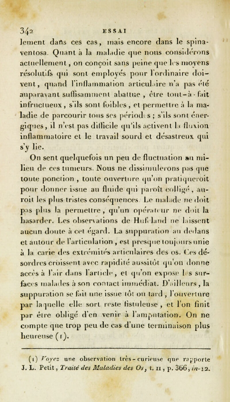 lement dans ces cas, mais encore dans le spina- ventosa. Quant à la maladie que nous considérons actuellement, on conçoit sans peine que les moyens résolutifs qui sont employés pour l'ordinaire doi- vent, quand l'inflammation articulaire n'a pas été auparavant suffisamment abattue , être tout-à-fait infrncluenx , s'ils sont (bibles , et permettre à la ma- ladie de parcourir tous ses périodi s ; s'ils sont éner- giques, il n'est pas difficile qu'ils activent la fluxion inflammatoire et le travail sourd et désastreux qui s'y lie. On sent quelquefois un peu de fluctuation au mi- lieu de ces tumeurs. Nous ne dissimulerons pas que toute ponction , tonte ouverture qu'on praliqucroit pour donner issue au fluirle qui paroît eolligé , au- roit les plus tristes conséquences Le malade ne doit pas plus la permettre , qu'un opérateur ne doit la basarder. Les observations de Hufriand ne laissent aucun doute à cet é^ard. La suppuration an dedans et autour de l'articulation , est presque toujours unie à la carie des extrémités articulaires des os. (les dé- sordres croissent avec rapidité aussitôt qu'on donne accès à l'air dans l'article, et qu'on expose 1 s sur- faces malades à son coniact immédiat. D'ailleurs, la suppuration se fait une issue tôt on tard , l'ouverture par laquelle elle; sort reste listuleuse , et l'on finit par être obligé d'en venir à l'amj-.ntalion. On ne compte que trop peu de cas d'une terminaison plus beureuse(r). (1) f'oyez une observation très-curieuse que rapporte 3. L. Petit, Traité des Maladies des Os, t. u , p. 366, i/1-12.