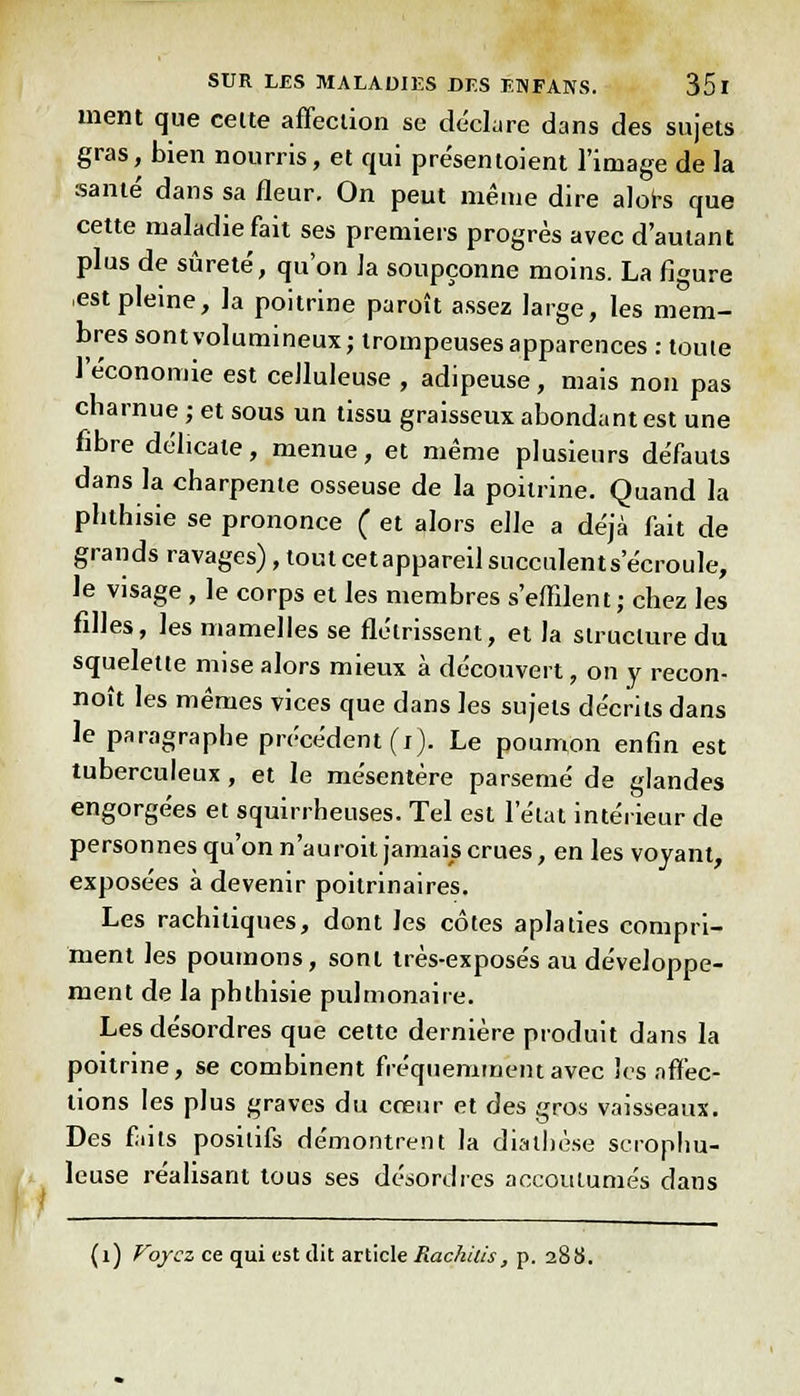 ment que cette affection se déclare dans des sujets gras, bien nourris, et qui pre'sentoient l'image de la santé dans sa fleur. On peut même dire alors que cette maladie fait ses premiers progrès avec d'autant plus de sûreté, qu'on la soupçonne moins. La figure est pleine, la poitrine paroît assez large, les mem- bres sont volumineux; trompeuses apparences : toute l'économie est ceJluleuse , adipeuse, mais non pas charnue ; et sous un tissu graisseux abondant est une fibre délicate, menue, et même plusieurs défauts dans la charpente osseuse de la poitrine. Quand la phthisie se prononce ( et alors elle a déjà fait de grands ravages), tout cetappareil succulent s'écroule, le visage , le corps et les membres s'effilent; chez les filles, les mamelles se flétrissent, et la structure du squelette mise alors mieux à découvert, on y recon- nut les mêmes vices que dans les sujets décrits dans le paragraphe précédent (i). Le poumon enfin est tuberculeux, et le mésentère parsemé de glandes engorgées et squirrheuses. Tel est l'état intérieur de personnes qu'on n'auroit jamais crues, en les voyant, exposées à devenir poitrinaires. Les rachitiques, dont les côtes aplaties compri- ment les poumons, sont très-exposés au développe- ment de la phthisie pulmonaire. Les désordres que cette dernière produit dans la poitrine, se combinent fréquemment avec les affec- tions les plus graves du cœur et des gros vaisseaux. Des faits positifs démontrent la dialhèse serophu- leuse réalisant tous ses désordres accoutumés dans (1) Voyez ce qui est dit article Hachais, p. 288.