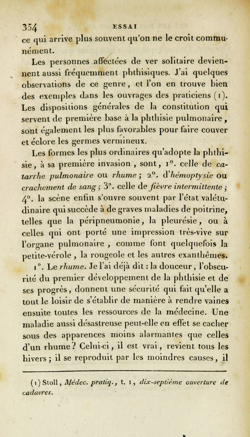 ce qui arrive plus souvent qu'on ne le croit commu- nément. Les personnes affectées de ver solitaire devien- nent aussi fréquemment phthisiques. J'ai quelques observations de ce genre, et l'on en trouve bien des exemples dans les ouvrages des praticiens (i). Les dispositions générales de la constitution qui servent de première base à la phtbisie pulmonaire , sont également les plus favorables pour faire couver et éclore les germes vermineux. Les formes les plus ordinaires qu'adopte la phtbi- sie, à sa première invasion , sont, i°. celle de ca- tarrhe pulmonaire ou rhume ; 2°. d hémoptysie OU crachement de sang; 3°. celle de fièvre intermittente ,- 4°. la scène enfin s'ouvre souvent par l'état valétu- dinaire qui succède à de graves maladies de poitrine, telles que la péripneumonie, la pleurésie, ou à celles qui ont porté une impression très-vive sur l'organe pulmonaire , comme font quelquefois la petite-vérole , la rougeole et les autres exanthèmes. i °. Le rhume. Je l'ai déjà dit : la douceur, l'obscu- rité du premier développement de la pblhisie et de ses progrès, donnent une sécurité qui fait qu'elle a tout le loisir de s'établir de manière à rendre vaines ensuite toutes les ressources de la médecine. Une maladie aussi désastreuse peut-elle en effet se cacher sous des apparences moins alarmantes que celles d'un rhume? Celui-ci, il est vrai, revient tous les bivers ; il se reproduit par les moindres causes, il (î)Stoll, Médec. pratiq., t. i, dix-septième ouverture de cadavres.