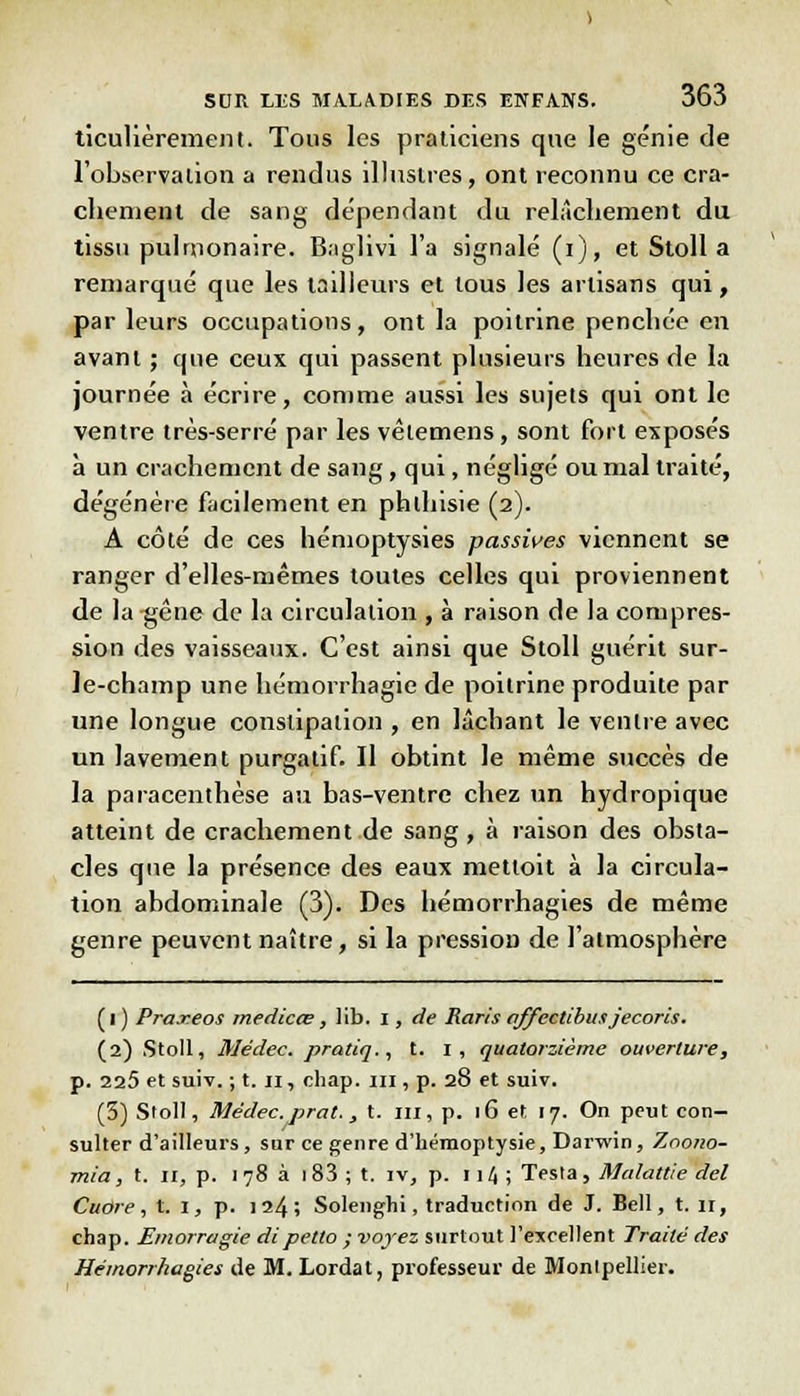 ticulièrement. Tous les praticiens que le génie de l'observation a rendus illustres, ont reconnu ce cra- chement de sang dépendant du relâchement du tissu pulmonaire. B.iglivi l'a signalé (i), et Stoll a remarqué que les tailleurs et tous les artisans qui, parleurs occupations, ont la poitrine penchée en avant ; que ceux qui passent plusieurs heures de la journée à écrire, comme aussi les sujets qui ont le ventre très-serré par les vètemens, sont fort exposés à un crachement de sang, qui, négligé ou mal traité, dégénère facilement en phlhisie (2). A côté de ces hémoptysies passives viennent se ranger d'elles-mêmes toutes celles qui proviennent de la gêne de la circulation , à raison de la compres- sion des vaisseaux. C'est ainsi que Stoll guérit sur- le-champ une hémorrhagie de poitrine produite par une longue constipation , en lâchant le ventre avec un lavement purgatif. Il obtint le même succès de la paracenthèse au bas-ventre chez un hydropique atteint de crachement de sang, à raison des obsta- cles que la présence des eaux metloit à la circula- tion abdominale (3). Des hémorrhagies de même genre peuvent naître, si la pression de l'atmosphère (l ) Praxeos medicce, lib. i, de Raris affectibus jecoris. (2) Stoll, Médec. pratiq., t. I, quatorzième ouverture, p. 225 et suiv. ; t. 11, chap. ni, p. 28 et suiv. (3) Stoll, Médec. prat., t. m, p. 16 et 17. On peut con- sulter d'ailleurs, sur ce genre d'hémoptysie, Darwin, Zno/10- mia, t. 11, p. 178 à i83 ; t. iv, p. n4 ; Testa, Malattie del Cuore, t. I, p. 124; Solenghi, traduction de J. Bell, t. 11, chap. Emorragie dipetto ; voyez surtout l'excellent Traité des Hémorrhagies de M. Lordat, professeur de Montpellier.