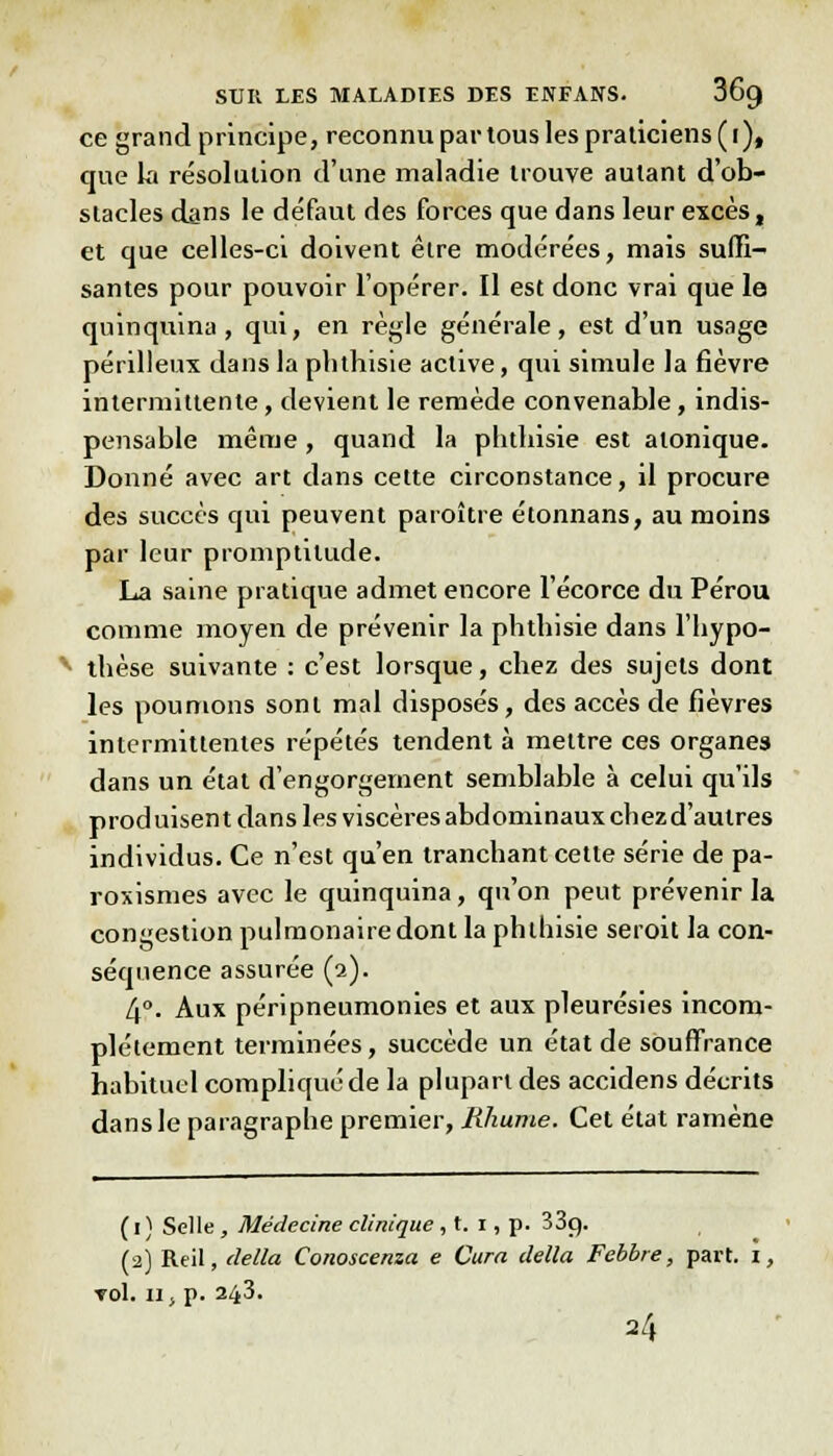 ce grand principe, reconnu par tous les praticiens ( i), que la résolution d'une maladie trouve autant d'ob- stacles dans le défaut des forces que dans leur excès, et que celles-ci doivent être modérées, mais suffi- santes pour pouvoir l'opérer. Il est donc vrai que le quinquina, qui, en règle générale, est d'un usage périlleux dans la phthisie active, qui simule la fièvre intermittente, devient le remède convenable, indis- pensable même , quand la phthisie est atonique. Donné avec art dans cette circonstance, il procure des succès qui peuvent paroître étonnans, au moins par leur promptitude. La saine pratique admet encore l'écorce du Pérou comme moyen de prévenir la phthisie dans l'hypo- v thèse suivante : c'est lorsque, chez des sujets dont les poumons sont mal disposés, des accès de fièvres intermittentes répétés tendent à mettre ces organes dans un état d'engorgement semblable à celui qu'ils produisent dans les viscères abdominaux chezd'autres individus. Ce n'est qu'en tranchant cette série de pa- roxismes avec le quinquina, qu'on peut prévenir la congestion pulmonaire dont la phthisie seroit la con- séquence assurée (2). 4°. Aux péripneumonies et aux pleurésies incom- plètement terminées, succède un état de souffrance habituel compliqué de la plupart des accidens décrits dans le paragraphe premier, Rhume. Cet état ramène ( I ) Selle , Médecine clinique , t. 1, p. 33c). (2) Reil, délia Conoscenza e Cura délia Febbre, part, i, roi. il; p. 243. 24