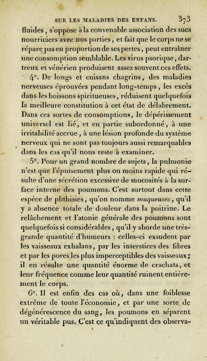 fluides , s'oppose à la convenable association des sucs nourriciers avec nos parties, et fait que le corps ne se répare pas en proportion de se? pertes, peut entraîner une consomption semblable. Les virus psorique, dar- treux et vénérien produisent assez souvent ces effets. 4°. De longs et cuisans chagrins, des maladies nerveuses éprouvées pendant long-temps , les excès dans les boissons spiritueuses, réduisent quelquefois la meilleure constitution à cet état de délabrement. Dans ces sortes de consomptions, le dépérissement universel est lié, et en partie subordonné, à une irritabilité accrue, à une lésion profonde du système nerveux qui ne sont pas toujours aussi remarquables dans les cas qu'il nous reste à examiner. 5°. Pour un grand nombre de sujets, la pulmonie n'est que l'épuisement plus ou moins rapide qui ré- sulte d'une sécrétion excessive de mucosités à la sur- face interne des poumons. C'est surtout dans cette espèce de pblbisies, qu'on nomme muqueuses, qu'il y a absence totale de douleur dans la poitrine. Le relâchement et l'atonie générale des poumons sont quelquefois si considérables, qu'il y aborde une très- grande quantité d'humeurs : celles-ci exsudent par les vaisseaux exhalans, par les interstices des fibres et par les pores les plus imperceptibles des vaisseaux ; il en résulte une quantité énorme de crachats, et leur fréquence comme leur quantité ruinent entière- ment le corps. 6°. Il est enfin des cas où, dans une foiblesse extrême de toute l'économie, et par une sorte de dégénérescence du sang, les poumons en séparent un véritable pus. C'est ce qu'indiquent des observa-