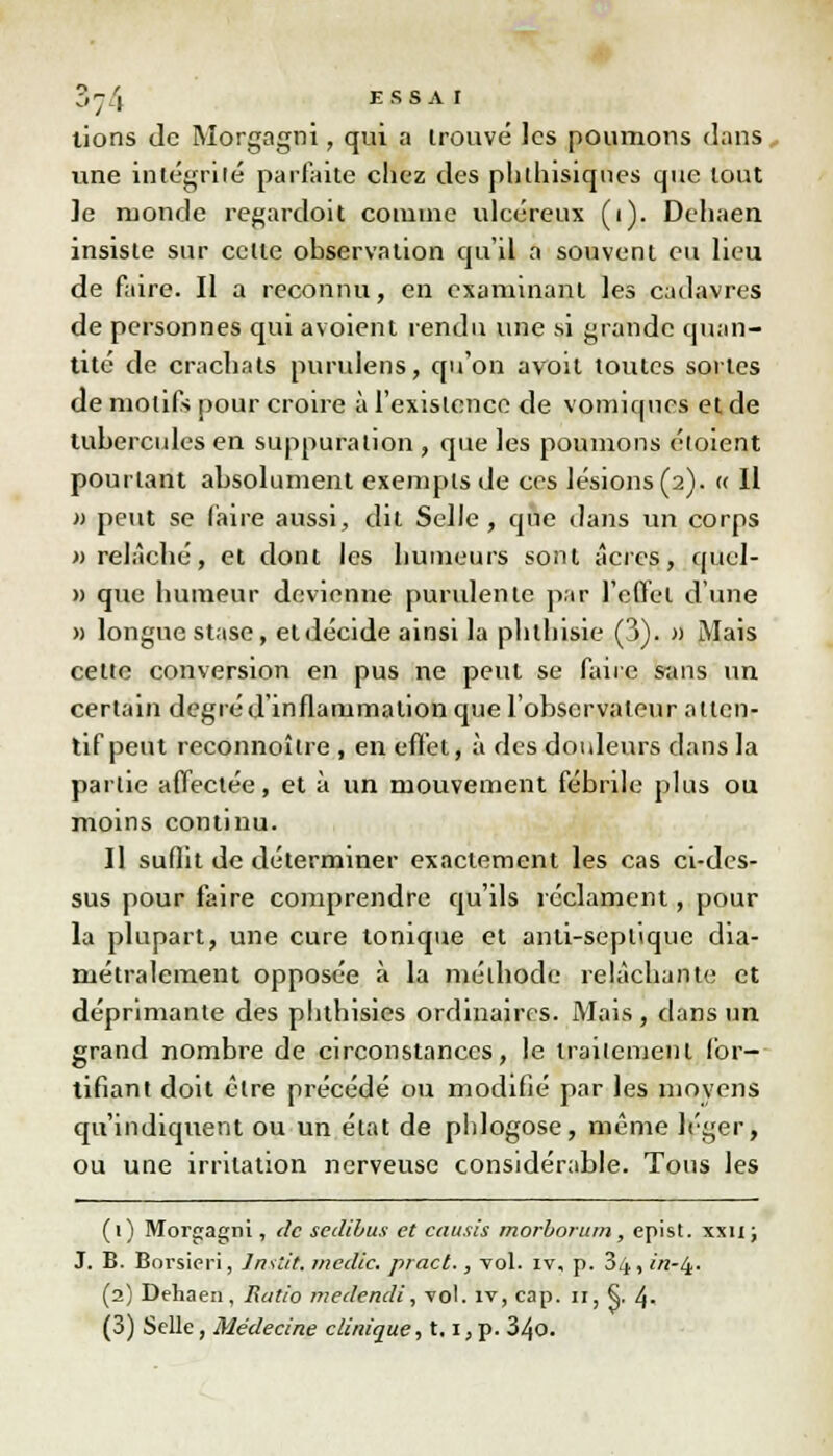 3 ^ 4 ESSAI tions de Morgagni, qui a trouvé les poumons dans une intégrité parfaite chez des phlhisiqnes que tout ]e monde regardoit comme ulcéreux (i). Dehaen insiste sur celle observation qu'il a souvent eu lieu de faire. Il a reconnu, en examinant les cadavres de personnes qui avoient rendu une si grande quan- tité de crachats purulens, qu'on avoit toutes sortes de motifs pour croire à l'existence de vomiqnes et de tubercules en suppuration , que les poumons éloient pourtant absolument exempts de ces lésions (2). « Il » peut se faire aussi, dit Selle, que dans un corps «relâché, et dont les humeurs sont acres, quel- » que humeur devienne purulente par l'effet d'une » longue stase, et décide ainsi la phthisie (3). » Mais cette conversion en pus ne peut se faire stins un certain degré d'inflammation que l'observateur atten- tif peut reconnoîlre , en effet, à des douleurs dans la partie affectée, et à un mouvement fébrile plus ou moins continu. Il suffit de déterminer exactement les cas ci-des- sus pour faire comprendre qu'ils réclament, pour la plupart, une cure tonique et anti-seplique dia- métralement opposée à la méthode relâchante et déprimante des phthisies ordinaires. Mais , dans un grand nombre de circonstances, le traitement for- tifiant doit cire précédé ou modifié par les moyens qu'indiquent ou un état de phlogose, même léger, ou une irritation nerveuse considérable. Tous les ( 1 ) Mor«agm , de sedibus et causis morborum , epist. xxu ; J. B. Borsicri, Instit. medic. pract., vol. iv. p. 34, in-t±. (2) Dehaen, Ratio medendi, 'vol. iv, cap. 11, §. 4. (3) Selle, Médecine clinique-, 1.1, p. 34o.