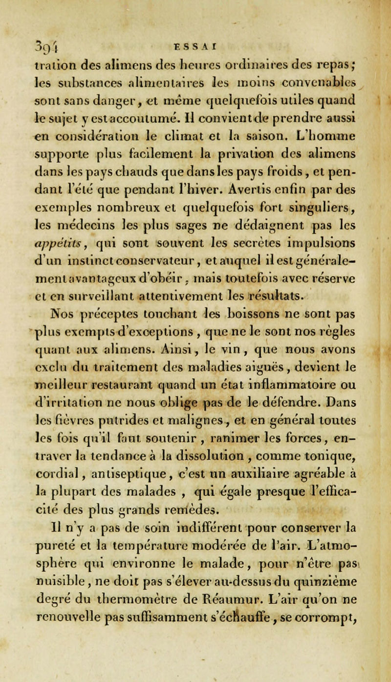 traiion des alimens des heures ordinaires des repas; les substances alimentaires les moins convenables sont sans danger, et même quelquefois utiles quand le sujet y est accoutumé. Il convient de prendre aussi en considération le climat et la saison. L'homme supporte plus facilement la privation des alimens dans les pays chauds que dans les pays froids, et pen- dant l'été que pendant l'hiver. Avertis enfin par des exemples nombreux et quelquefois fort singuliers, les médecins les plus sages ne dédaignent pas les appétits, qui sont souvent les secrètes impulsions d'un instinct conservateur, et auquel il est générale- ment avantageux d'obéir,- mais toutefois avec réserve et en surveillant attentivement les résultats. Nos préceptes touchant les boissons ne sont pas plus exempts d'exceptions , que ne le sont nos règles quant aux alimens. Ainsi, le vin, que nous avons exclu du traitement des maladies aiguës, devient le meilleur restaurant quand un état inflammatoire ou d'irritation ne nous oblige pas de le défendre. Dans les fièvres putrides et malignes, et en général toutes les fois qu'il faut soutenir , ranimer les forces, en- traver la tendance à la dissolution , comme tonique, cordial, antiseptique, c'est un auxiliaire agréable à la plupart des malades , qui égale presque l'effica- cité des plus grands remèdes. 11 n'y a pas de soin indiffèrent pour conserver la pureté et la température modérée de l'air. L'atmo- sphère qui environne le malade, pour n'être pas nuisible, ne doit pas s'élever au-dessus du quinzième degré du thermomètre de Réaumur. L'air qu'on ne renouvelle pas suffisamment s'échauffe, se corrompt,