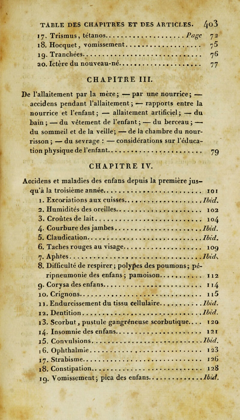 17. Trismus, tétanos Page 72 18. Hocquet, vomissement 75 19. Tranchées 76 ao. Ictère du nouveau-né 77 CHAPITRE III. De l'allaitement par la mère; —par une nourrice; — accidens pendant l'allaitement ; — rapports entre la nourrice et l'enfant ; — allaitement artificiel ; — du bain ; — du vêtement de l'enfant ; — du berceau ; —• du sommeil et de la veille; — de la chambre du nour- risson ; — du sevrage : — considérations sur l'éduca- tion physique de l'enfant 70 CHAPITRE IV. AGcidens et maladies des enfans depuis la première jus- qu'à la troisième année toi 1. Excoriations aux cuisses Ibid. I. Humidités des oreilles 102 3. Croûtes de lait 104 4. Courbure des jambes Ibid. 5. Claudication Ibid. 6. Taches rouges au visage 109 7. Aphtes Ibidx 8. Difficulté de respirer; polypes des poumons; pé- ripneumonie des enfans ; pâmoison 112 q. Corysa des enfans 1 j /, 10. Crignons 115 II. Endurcissement du tissu cellulaire Ibid. 12. Dentition Ibid. 13. Scorbut, pustule gangreneuse scorbutique... . 120 14. Insomnie des enfans 121 15. Convulsions Ibid. 1 6. Ophthahnie 123 17. Strabisme 126 18. Constipation 128 19. Vomissement ; pica des enfans Ibid.