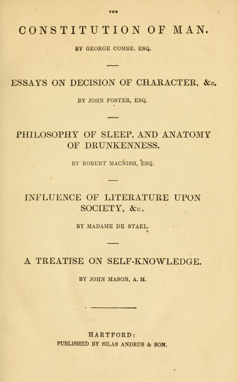 TBB CONSTITUTION OF MAN. BY GEORGE COMBE. ESQ. ESSAYS ON DECISION OF CHARACTER, &. BY JOHN FOSTER, ESQ. PHILOSOPHY OF SLEEP, AND ANATOMY OF DRUNKENNESS. BY ROBERT MACNISH, ESQ. INFLUENCE OF LITERATURE UPON SOCIETY, &c. BY MADAME DE STAEL. « A TREATISE ON SELF-KNOWLEDGE, BY JOHN MASON, A. M. HARTFORD: PUBLISHED BY SILAS ANDRUS & SON.