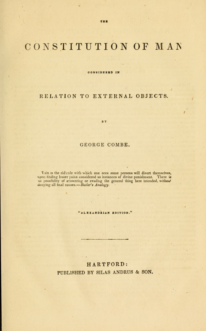 CONSTITUTION OF MAN CONSIDERED IN RELATION TO EXTERNAL OBJECTS. GEORGE COMBE Vain is the ridicule with which one sees some persons will divert themselves, upon rinding lesser pains considered as instances of divine punishment. There ia tic possibility of answering or evading the general thing here intended, withou* denying all final causes.—Butler's Analogy. ALEXANDRIAN EDITION. HARTFORD: