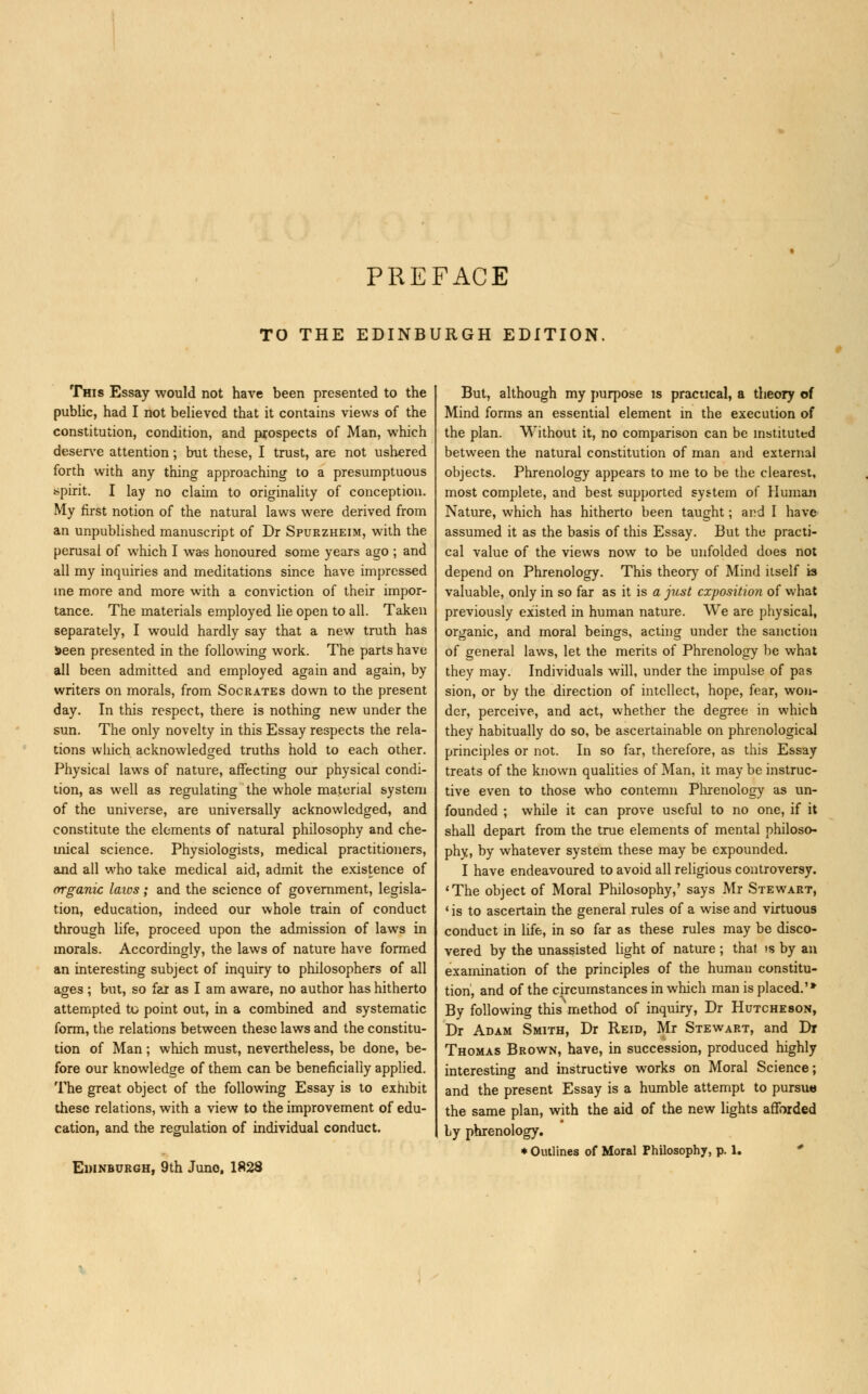 PREFACE TO THE EDINBURGH EDITION. This Essay would not have been presented to the public, had I not believed that it contains views of the constitution, condition, and prospects of Man, which deserve attention; but these, I trust, are not ushered forth with any thing approaching to a presumptuous spirit. I lay no claim to originality of conception. My first notion of the natural laws were derived from an unpublished manuscript of Dr Spurzheim, with the perusal of which I was honoured some years ago ; and all my inquiries and meditations since have impressed me more and more with a conviction of their impor- tance. The materials employed lie open to all. Taken separately, I would hardly say that a new truth has Seen presented in the following work. The parts have all been admitted and employed again and again, by writers on morals, from Socrates down to the present day. In this respect, there is nothing new under the sun. The only novelty in this Essay respects the rela- tions which acknowledged truths hold to each other. Physical lawrs of nature, affecting our physical condi- tion, as well as regulating the whole material system of the universe, are universally acknowledged, and constitute the elements of natural philosophy and che- mical science. Physiologists, medical practitioners, and all who take medical aid, admit the existence of organic laws; and the science of government, legisla- tion, education, indeed our whole train of conduct through life, proceed upon the admission of laws in morals. Accordingly, the laws of nature have formed an interesting subject of inquiry to philosophers of all ages ; but, so far as I am aware, no author has hitherto attempted to point out, in a combined and systematic form, the relations between these laws and the constitu- tion of Man; which must, nevertheless, be done, be- fore our knowledge of them can be beneficially applied. The great object of the following Essay is to exhibit these relations, with a view to the improvement of edu- cation, and the regulation of individual conduct. Edinburgh, 9th Juno. 1828 But, although my purpose is practical, a theory of Mind forms an essential element in the execution of the plan. Without it, no comparison can be instituted between the natural constitution of man and external objects. Phrenology appears to me to be the clearest, most complete, and best supported system of Human Nature, which has hitherto been taught; and I have assumed it as the basis of this Essay. But the practi- cal value of the views now to be unfolded does not depend on Phrenology. This theory of Mind itself is valuable, only in so far as it is a just exposition of what previously existed in human nature. We are physical, organic, and moral beings, acting under the sanction of general laws, let the merits of Phrenology be what they may. Individuals will, under the impulse of pas sion, or by the direction of intellect, hope, fear, won- der, perceive, and act, whether the degree in which they habitually do so, be ascertainable on phrenological principles or not. In so far, therefore, as this Essay treats of the known qualities of Man, it may be instruc- tive even to those who contemn Phrenology as un- founded ; while it can prove useful to no one, if it shall depart from the true elements of mental philoso- phy, by whatever system these may be expounded. I have endeavoured to avoid all religious controversy. 'The object of Moral Philosophy,' says Mr Stewart, 1 is to ascertain the general rules of a wise and virtuous conduct in life, in so far as these rules may be disco- vered by the unassisted light of nature ; that >s by an examination of the principles of the human constitu- tion, and of the circumstances in which man is placed.'* By following this'method of inquiry, Dr Hutcheson, Dr Adam Smith, Dr Reid, Mr Stewart, and Dr Thomas Brown, have, in succession, produced highly interesting and instructive works on Moral Science; and the present Essay is a humble attempt to pursua the same plan, with the aid of the new lights afforded Ly phrenology. ♦ Outlines of Moral Philosophy, p. 1.