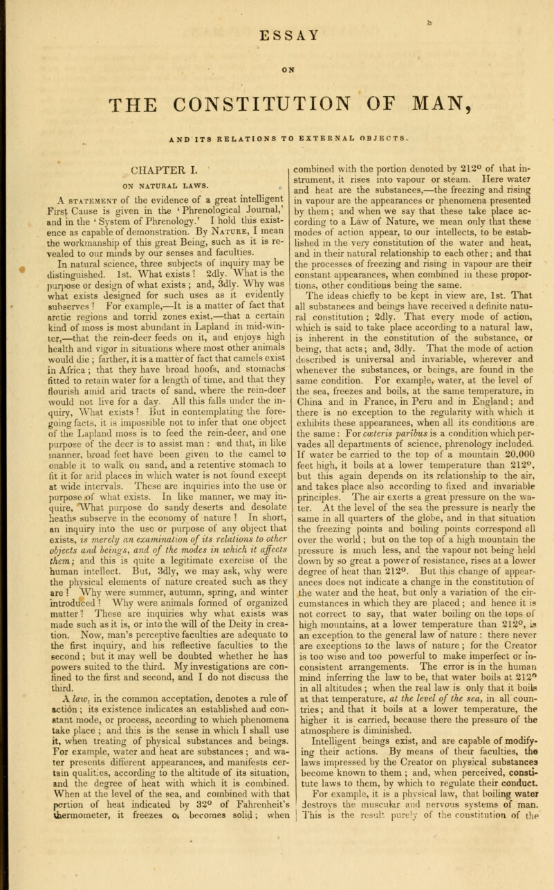 ESSAY THE CONSTITUTION OF MAN, AND ITS RELATIONS TO EXTERNAL OBJECTS. CHAPTER I. ON NATURAL LAWS. A statement of the evidence of a great intelligent First Cause is given in the ' Phrenological Journal,' and in the ' System of Phrenology.' I hold this exist- ence as capable of demonstration. By Nature, I mean the workmanship of this great Being, such as it is re- vealed to our minds by our senses and faculties. In natural science, three subjects of inquiry may be distinguished. 1st. What exists I 2dly. What is the purpose or design of what exists ; and, 3dly. Why was what exists designed for such uses as it evidently subserves ! For example,—It is a matter of fact that arctic regions and torrid zones exist,—that a certain kind of moss is most abundant in Lapland in mid-win- ler,—that the rein-deer feeds on it, and enjoys high health and vigor in situations where most other animals would die ; farther, it is a matter of fact that camels exist in Africa ; that they have broad hoofs, and stomachs fitted to retain water for a length of time, and that they flourish amid arid tracts of sand, where the rein-deer would not live for a day. All this falls under the in- quiry, What exists ? But in contemplating the fore- going facts, it is impossible not to infer that one object of the Lapland moss is to feed the rein-deer, and one purpose of the deer is to assist man : and that, in like manner, broad feet have been given to the camel to enable it to walk on sand, and a retentive stomach to fit it for arid places in which water is not found except at wide intervals. These are inquiries into the use or purpose of what exists. In like manner, we may in- quire, What purpose do sandy deserts and desolate heaths subserve in the economy of nature 1 In short, an inquiry into the use or purpose of any object that exists, is merely an examination of its relations to other objects and beings, and of the modes in which it affects them; and this is quite a legitimate exercise of the human intellect. But, 3dly, we may ask, why were the physical elements of nature created such as they are 1 Why were summer, autumn, spring, and winter introduced ] Why were animals formed of organized matter] These are inquiries why what exists was made such as it is, or into the will of the Deity in crea- tion. Now, man's perceptive faculties are adequate to the first inquiry, and his reflective faculties to the second ; but it may well be doubted whether he has powers suited to the third. My investigations are con- fined to the first and second, and I do not discuss the third. A law: in the common acceptation, denotes a rule of action ; its existence indicates an established and con- stant mode, or process, according to which phenomena take place ; and this is the sense in which I shall use it, when treating of physical substances and beings. For example, water and heat are substances ; and wa- ter presents different appearances, and manifests cer- tain qualitjes, according to the altitude of its situation, and the degree of heat with which it is combined. When at the level of the sea, and combined with that portion of heat indicated by 32° of Fahrenheit's thermometer, it freezes o\ becomes solid; when combined with the portion denoted by 212° of that in- strument, it rises into vapour or steam. Here water and heat are the substances,—the freezing and rising in vapour are the appearances or phenomena presented by them; and when we say that these take place ac- cording to a Law of Nature, we mean only that these modes of action appear, to our intellects, to be estab- lished in the very constitution of the water and heat, and in their natural relationship to each other; and that the processes of freezing and rising in vapour are their constant appearances, when combined in these propor- tions, other conditions being the same. The ideas chiefly to be kept in view are, 1st. That all substances and beings have received a definite natu- ral constitution ; 2dly. That every mode of action, which is said to take place according to a natural law, is inherent in the constitution of the substance, or being, that acts; and, 3dly. That the mode of action described is universal and invariable, wherever and whenever the substances, or beings, are found in the same condition. For example, water, at the level of the sea, freezes and boils, at the same temperature, in China and in France, in Peru and in England; and there is no exception to the regularity with which it exhibits these appearances, when all its conditions are the same : For cazteris paribus is a condition which per- vades all departments of science, phrenology included. If water be carried to the top of a mountain 20,000 feet hioh, it boils at a lower temperature than 212°, but this again depends on its relationship to the air, and takes place also according to fixed and invariable principles. The air exerts a great pressure on the wa- ter. At the level of the sea the pressure is nearly the same in all quarters of the globe, and in that situation the freezing points and boiling points correspond all over the world; but on the top of a high mountain the pressure is much less, and the vapour not being held down by so great a power of resistance, rises at a lower degree of heat than 212°. But this change of appear- ances does not indicate a change in the constitution of the water and the heat, but only a variation of the cir- cumstances in which they are placed ; and hence it is not correct to say, that water boiling on the tops of high mountains, at a lower temperature than 212°, is an exception to the general law of nature : there never are exceptions to the laws of nature ; for the Creator is too wise and too powerful to make imperfect or in- consistent arrangements. The error is in the human mind inferring the law to be, that water boils at 212° in all altitudes ; when the real law is only that it boils at that temperature, at the level of the sea, in all coun- tries ; and that it boils at a lower temperature, the higher it is carried, because there the pressure of the atmosphere is diminished. Intelligent beings exist, and are capable of modify- ing their actions. By means of their faculties, the laws impressed by the Creator on physical substances become known to them ; and, when perceived, consti- tute laws to them, by which to regulate their conduct. For example, it is a physical law, that boiling water destroys the muscular and nervous systems of man. This is the result purely of the constitution of the