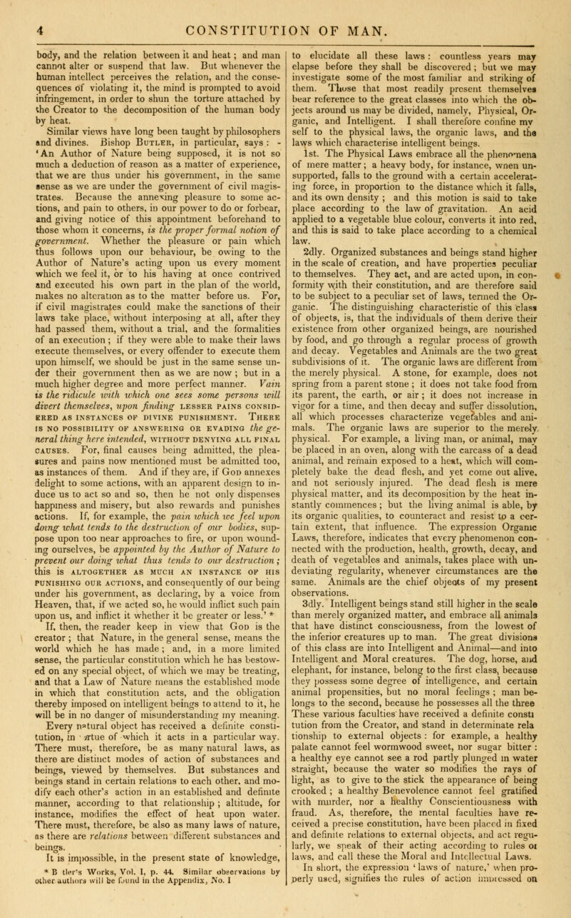 body, and the relation between it and heat; and man cannot alter or suspend that law. But whenever the human intellect perceives the relation, and the conse- quences of violating it, the mind is prompted to avoid infringement, in order to shun the torture attached by the Creator to the decomposition of the human body by heat. Similar views have long been taught by philosophers and divines. Bishop Butler, in particular, says : - 'An Author of Nature being supposed, it is not so much a deduction of reason as a matter of experience, that we are thus under his government, in the same sense as we are under the government of civil magis- trates. Because the annexing pleasure to some ac- tions, and pain to others, in our power to do or forbear, and giving notice of this appointment beforehand to those whom it concerns, is the proper formal notion of government. Whether the pleasure or pain which thus follows upon our behaviour, be owing to the Author of Nature's acting upon us every moment which we feel it, or to his having at once contrived and executed his own part in the plan of the world, makes no alteration as to the matter before us. For, if civil magistrates could make the sanctions of their laws take place, without interposing at all, after they had passed them, without a trial, and the formalities of an execution ; if they were able to make their laws execute themselves, or every offender to execute them upon himself, we should be just in the same sense un- der their government then as we are now ; but in a much higher degree and more perfect manner. Vain is the ridicule with which one sees some persons will divert themselves, upon finding lesser pains consid- ered as instances of divine punishment. There is no possibility of answering or evading the ge- neral thing here intended, without denying all final causes. For, final causes being admitted, the plea- sures and pains now mentioned must be admitted too, as instances of them. And if they are, if God annexes delight to some actions, with an apparent design to in- duce us to act so and so, then he not only dispenses happiness and misery, but also rewards and punishes actions. If, for example, the fain which we feel upon doing what tends to the destruction of our bodies, sup- pose upon too near approaches to fire, or upon wound- ing ourselves, be appointed by the Author of Nature to prevent our doing what thus tends to our destruction ; this is altogether as much an instance of his punishing our actions, and consequently of our being under his government, as declaring, by a voice from Heaven, that, if we acted so, he would inflict such pain upon us, and inflict it whether it be greater or less.' * If, then, the reader keep in view that God is the creator ; that Nature, in the general sense, means the world which he has made; and, in a more limited sense, the particular constitution which he has bestow- ed on any special object, of which we may be treating, and that a Law of Nature means the established mode in which that constitution acts, and the obligation thereby imposed on intelligent beings to attend to it, he will be in no danger of misunderstanding my meaning. Every natural object has received a definite consti- tution, in -irtue of which it acts in a particular way. There must, therefore, be as many natural laws, as there are distinct modes of action of substances and beings, viewed by themselves. But substances and beings stand in certain relations to each other, and mo- dify each other's action in an established and definite manner, according to that relationship ; altitude, for instance, modifies the effect of heat upon water. There must, therefore, be also as many laws of nature, as there are relations between different substances and beings. It is impossible, in the present state of knowledge, * B tier's Works, Vol. I, p. 44. Similar observations by other authors will be fjund in the Appendix, No. I to elucidate all these laws : countless years may elapse before they shall be discovered ; but we may investigate some of the most familiar and striking of them. Those that most readily present themselves bear reference to the great classes into which the ob- jects around us may be divided, namely, Physical, Or- ganic, and Intelligent. I shall therefore confine my self to the physical laws, the organic laws, and the laws which characterise intelligent beings. 1st. The Physical Laws embrace all the phenomena of mere matter ; a heavy body, for instance, wnen un- supported, falls to the ground with a certain accelerat- ing force, in proportion to the distance which it falls, and its own density ; and this motion is said to take place according to the law of gravitation. An acid applied to a vegetable blue colour, converts it into red, and this is said to take place according to a chemical law. 2dly. Organized substances and beings stand higher in the scale of creation, and have properties peculiar to themselves. They act, and are acted upon, in con- | formity with their constitution, and are therefore said to be subject to a peculiar set of laws, termed the Or- ganic. The distinguishing characteristic of this class of objects, is, that the individuals of them derive their existence from other organized beings, are nourished by food, and go through a regular process of growth and decay. Vegetables and Animals are the two great subdivisions of it. The organic laws are different from the merely physical. A stone, for example, does not spring from a parent stone ; it does not take food from its parent, the earth, or air ; it does not increase in vigor for a time, and then decay and suffer dissolution, all which processes characterize vegetables and ani- mals. The organic laws are superior to the merely, physical. For example, a living man, or animal, may be placed in an oven, along with the carcass of a dead animal, and remain exposed to a heat, which will com- pletely bake the dead flesh, and yet come out alive, and not seriously injured. The dead flesh is mere physical matter, and its decomposition by the heat in- stantly commences ; but the living animal is able, by its organic qualities, to counteract and resist to a cer- tain extent, that influence. The expression Organic Laws, therefore, indicates that eveiy phenomenon con- nected with the production, health, growth, decay, and death of vegetables and animals, takes place with un- deviating regularity, whenever circumstances are the same. Animals are the chief objeots of my present observations. 3dly. Intelligent beings stand still higher in the scale than merely organized matter, and embrace all animals that have distinct consciousness, from the lowest of the inferior creatures up to man. The great divisiona of this class are into Intelligent and Animal—and into Intelligent and Moral creatures. The dog, horse, and elephant, for instance, belong to the first class, because they possess some degree of intelligence, and certain animal propensities, but no moral feelings ; man be- longs to the second, because he possesses all the three These various faculties have received a definite consti tution from the Creator, and stand in determinate rela tionship to external objects : for example, a healthy palate cannot feel wormwood sweet, nor sugar bitter : a healthy eye cannot see a rod partly plunged m water straight, because the water so modifies the rays of light, as to give to the stick the appearance of being crooked ; a healthy Benevolence cannot feel gratified with murder, nor a healthy Conscientiousness with fraud. As, therefore, the mental faculties have re- ceived a precise constitution, have been placed in fixed and definite relations to external objects, and act regu- larly, we speak of their acting according to rules 01 laws, and call these the Moral and Intellectual Laws. In short, the expression ' laws of nature,' when pro- perly used, signifies the rules of action impressed on