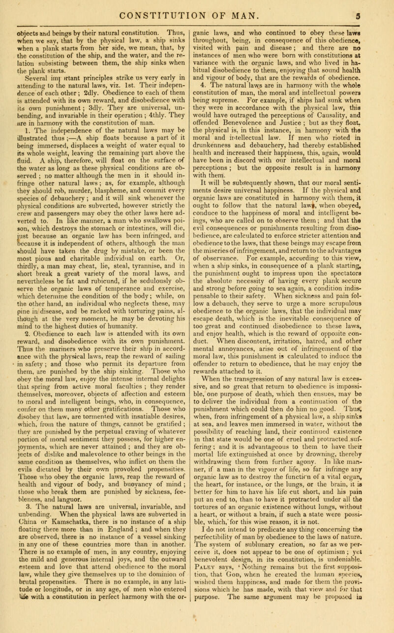 objects and beings by their natural constitution. Thus, when we say, that by the physical law, a ship sinks when a plank starts from her side, we mean, that, by the constitution of the ship, and the water, and the re- lation subsisting between them, the ship sinks when the plank starts. Several imj >rtant principles strike us very early in attending to the natural laws, viz. 1st. Their indepen- dence of each other ; 2dly. Obedience to each of them is attended with its own reward, and disobedience with its own punishment; 3dly. They are universal, un- bending, and invariable in their operation ; 4thly. They ure in harmony with the constitution of man. 1. The independence of the natural laws may be illustrated thus ;—A ship floats because a part of it being immersed, displaces a weight of water equal to its whole weight, leaving the remaining part above the fluid. A ship, therefore, will float on the surface of the water as long as these physical conditions are ob- served ; no matter although the men in it should in- fringe other natural laws ; as, for example, although they should rob, murder, blaspheme, and commit every species of debauchery ; and it will sink whenever the physical conditions are subverted, however strictly the crew and passengers may obey the other laws here ad- verted to. In like manner, a man who swallows poi- son, which destroys the stomach or intestines, will die, just because an organic law has been infringed, and because it is independent of others, although the man should have taken the drug by mistake, or been the most pious and charitable individual on earth. Or, thirdly, a man may cheat, lie, steal, tyrannise, and in short break a great variety of the moral laws, and nevertheless be fat and rubicund, if he sedulously ob- serve the organic laws of temperance and exercise, which determine the condition of the body; while, on the other hand, an individual who neglects these, may pine in disease, and be racked with torturing pains, al- though at the very moment, he may be devoting his mind to the highest duties of humanity. 2. Obedience to each law is attended with its own reward, and disobedience with its own punishment. Thus the mariners who preserve their ship in accord- ance with the physical laws, reap the reward of sailing in safety; and those who permit its departure from them, are punished by the ship sinking. Those who obey the moral law, enjoy the intense internal delights that spring from active moral faculties ; they render themselves, moreover, objects of affection and esteem to moral and intelligent beings, who, in consequence, confer on them many other gratifications. Those who disobey that law, are tormented with insatiable desires, which, from the nature of things, cannot be gratified ; they are punished by the perpetual craving of whatever portion of moral sentiment they possess, for higher en- joyments, which are never attained ; and they are ob- jects of dislike and malevolence to other beings in the same condition as themselves, who inflict on them the evils dictated by their own provoked propensities. Those who obey the organic laws, reap the reward of health and vigour of body, and buoyancy of mind ; those who break them are punished by sickness, fee- bleness, and languor. 3. The natural laws are universal, invariable, and unbending. When the physical laws are subverted in China or Kamschatka, there is no instance of a ship floating there more than in England ; and when they are observed, there is no instance of a vessel sinking in any one of these countries more than in another. There is no example of men, in any country, enjoying the mild and generous internal joys, and the outward esteem and love that attend obedience to the moral law, while they give themselves up to the dominion of brutal propensities. There is no example, in any lati- tude or longitude, or in any age, of men who entered Ufe with a constitution in perfect harmony with the or- ganic laws, and who continued to obey these laws throughout, being, in consequence of this obedience, visited with pain and disease; and there are no instances of men who were born with constitutions at variance with the organic laws, and who lived in ha- bitual disobedience to them, enjoying that sound health and vigour of body, that are the rewards of obedience. 4. The natural laws are in harmony Avith the whole constitution of man, the moral and intellectual powers being supreme. For example, if ships had sunk when they were in accordance with the physical law, this would have outraged the perceptions of Causality, and offended Benevolence and Justice ; but as they float, the physical is, in this instance, in harmony with the moral and intellectual law. If men who rioted in drunkenness and debauchery, had thereby established health and increased their happiness, this, again, would have been in discord with our intellectual and moral perceptions ; but the opposite result is in harmony with them. It will be subsequently shown, that our moral senti- ments desire universal happiness. If the physical and organic laws are constituted in harmony with them, it ought to follow that the natural lawj, when obeyed, conduce to the happiness of moral and intelligent be- ings, who are called on to observe them; and that the evil consequences or punishments resulting from diso- bedience, are calculated to enforce stricter attention and obedience to the laws, that these beings may escape from the miseries of infringement, and return to the advantages of observance. For example, according to this view, when a ship sinks, in consequence of a plank starting, the punishment ought to impress upon the spectators the absolute necessity of having every plank secure and strong before going to sea again, a condition indis- pensable to their safety. When sickness and pain fol- low a debauch, they serve to urge a more scrupulous obedience to the organic laws, that the individual may escape death, which is the inevitable consequence of too great and continued disobedience to these laws, and enjoy health, which is the reward of opposite con- duct. When discontent, irritation, hatred, and other mental annoyances, arise out of infringement of tho moral law, this punishment is calculated to induce the offender to return to obedience, that he may enjoy the rewards attached to it. When the transgression of any natural law is exces- sive, and so great that return to obedience is impossi- ble, one purpose of death, which then ensues, may be to deliver the individual from a continuation of tho punishment which could then do him no good. Thus, when, from infringement of a physical law, a ship sinks at sea, and leaves men immersed in water, without the possibility of reaching land, their continued existence in that state would be one of cruel and protracted suf- fering ; and it is advantageous to them to have their mortal life extinguished at once by drowning, thereby withdrawing them from further agony. In like man- ner, if a man in the vigour of life, so far infringe any organic law as to destroy the functifYi of a vital organ, the heart, for instance, or the lungs, or the brain, it is better for him to have his life cut short, and his pain put an end to, than to have it protracted under all the tortures of an organic existence without lungs, without a heart, or without a brain, if such a state were possi- ble, which,'for this wise reason, it is not. I do not intend to predicate any thing concerning the perfectibility of man by obedience to the laws of nature. The system of sublunary creation, so far as we per- ceive it, does not appear to be one of optimism ; yet benevolent design, in its constitution, is undeniable. Paley says, ' Nothing remains but the first supposi- tion, that God, when he created the human species, wished them happiness, and made for them the provi- sions which he has made, with that view and for that purpose. The same argument may be proposed in